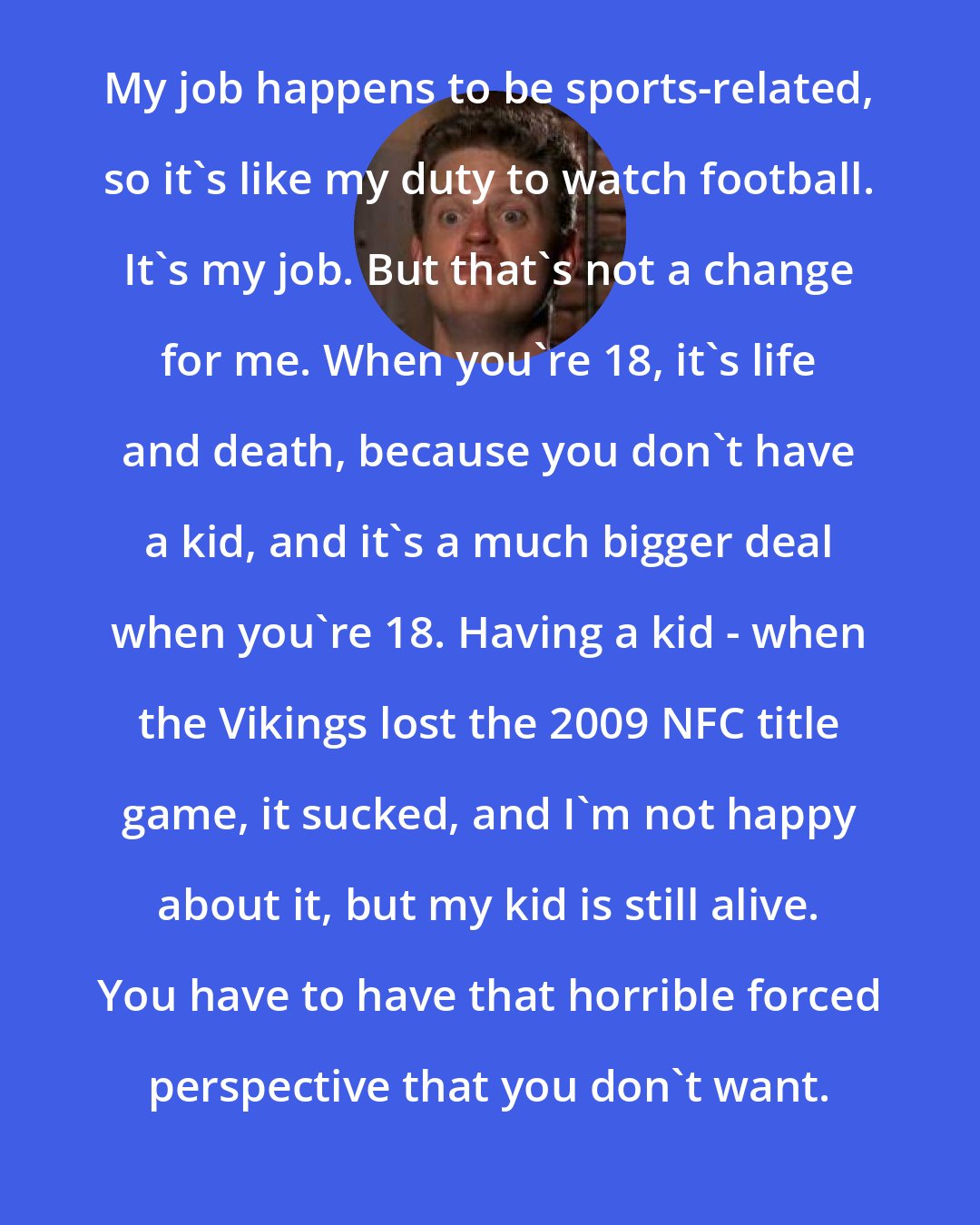 Drew Magary: My job happens to be sports-related, so it's like my duty to watch football. It's my job. But that's not a change for me. When you're 18, it's life and death, because you don't have a kid, and it's a much bigger deal when you're 18. Having a kid - when the Vikings lost the 2009 NFC title game, it sucked, and I'm not happy about it, but my kid is still alive. You have to have that horrible forced perspective that you don't want.