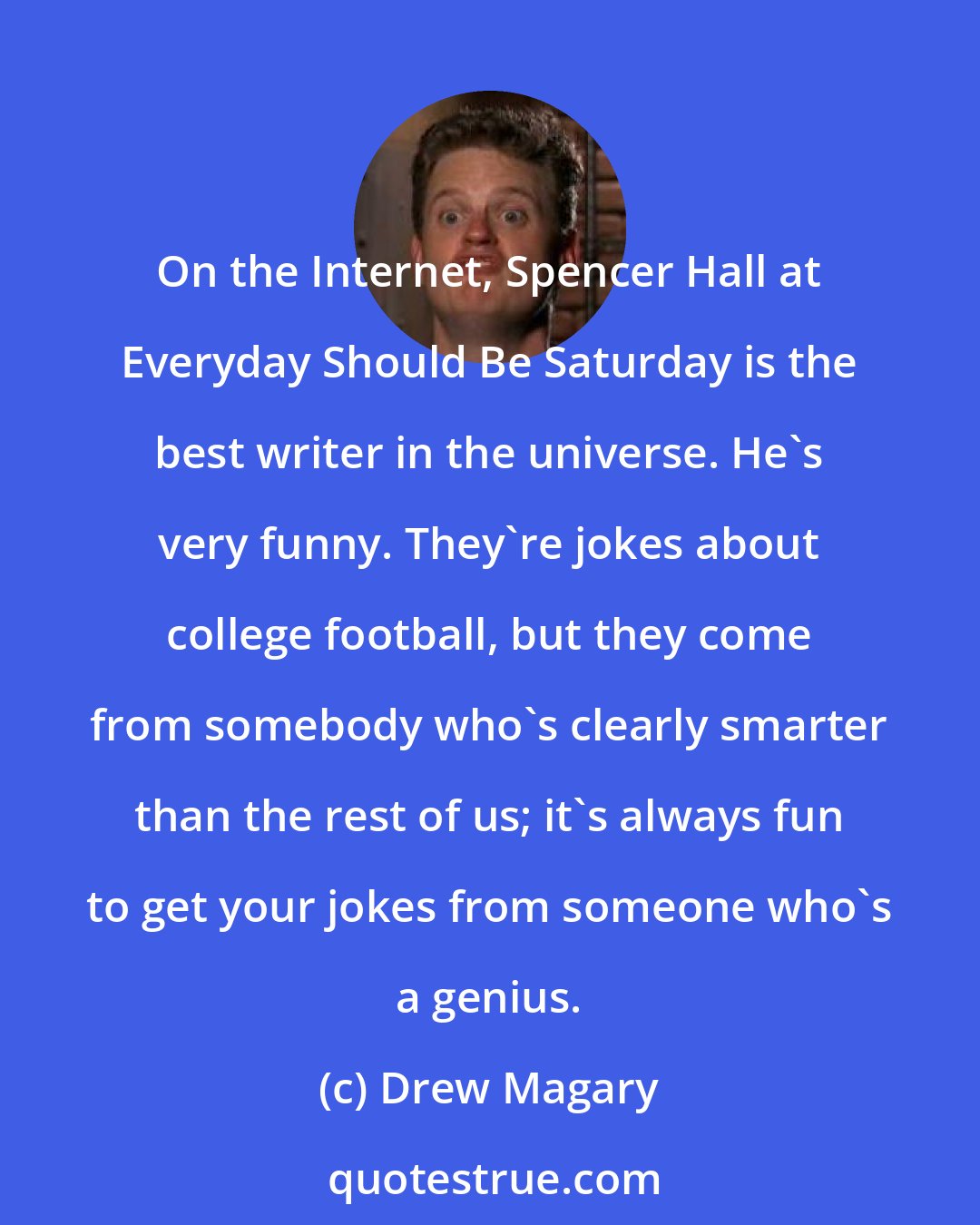 Drew Magary: On the Internet, Spencer Hall at Everyday Should Be Saturday is the best writer in the universe. He's very funny. They're jokes about college football, but they come from somebody who's clearly smarter than the rest of us; it's always fun to get your jokes from someone who's a genius.