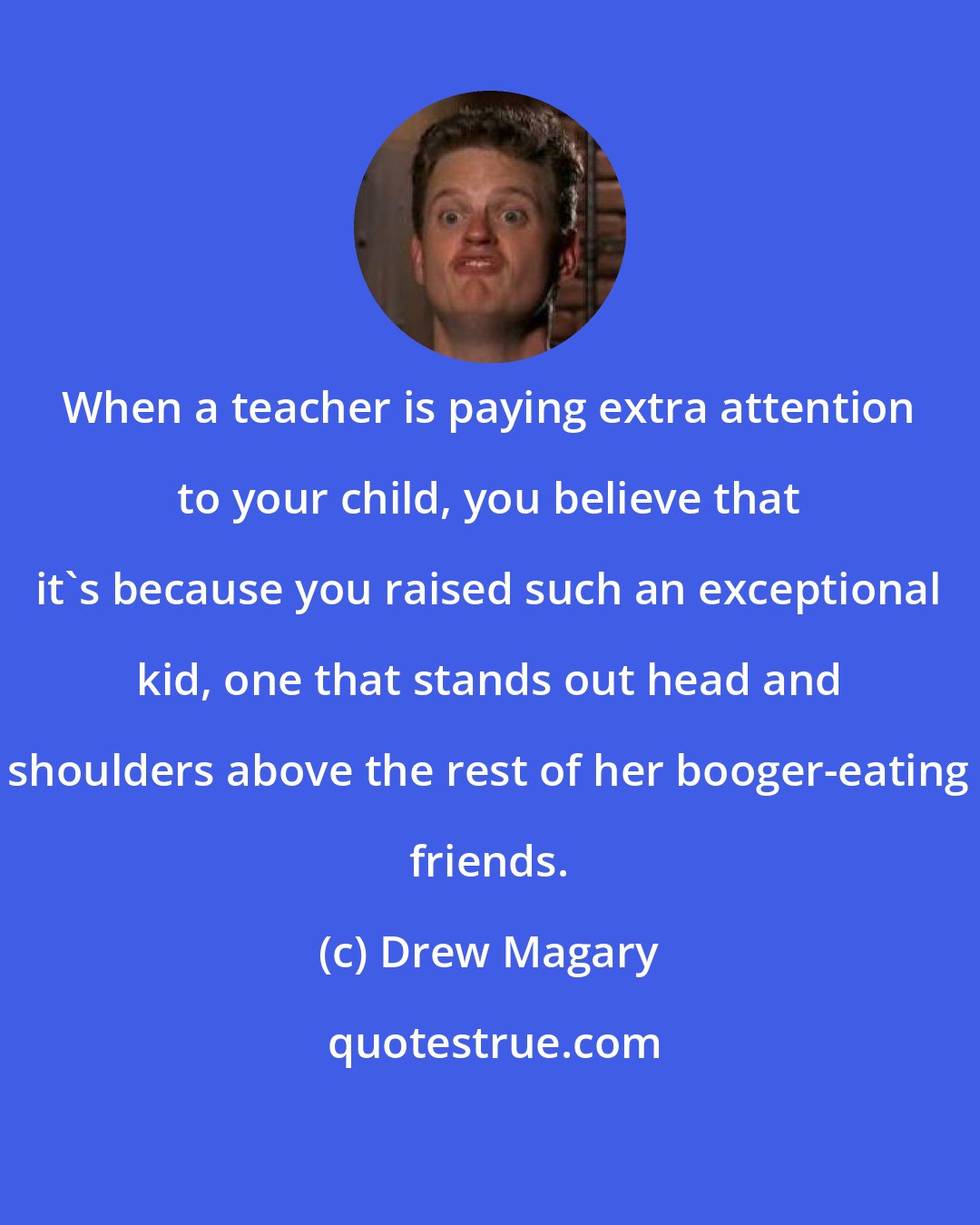 Drew Magary: When a teacher is paying extra attention to your child, you believe that it's because you raised such an exceptional kid, one that stands out head and shoulders above the rest of her booger-eating friends.