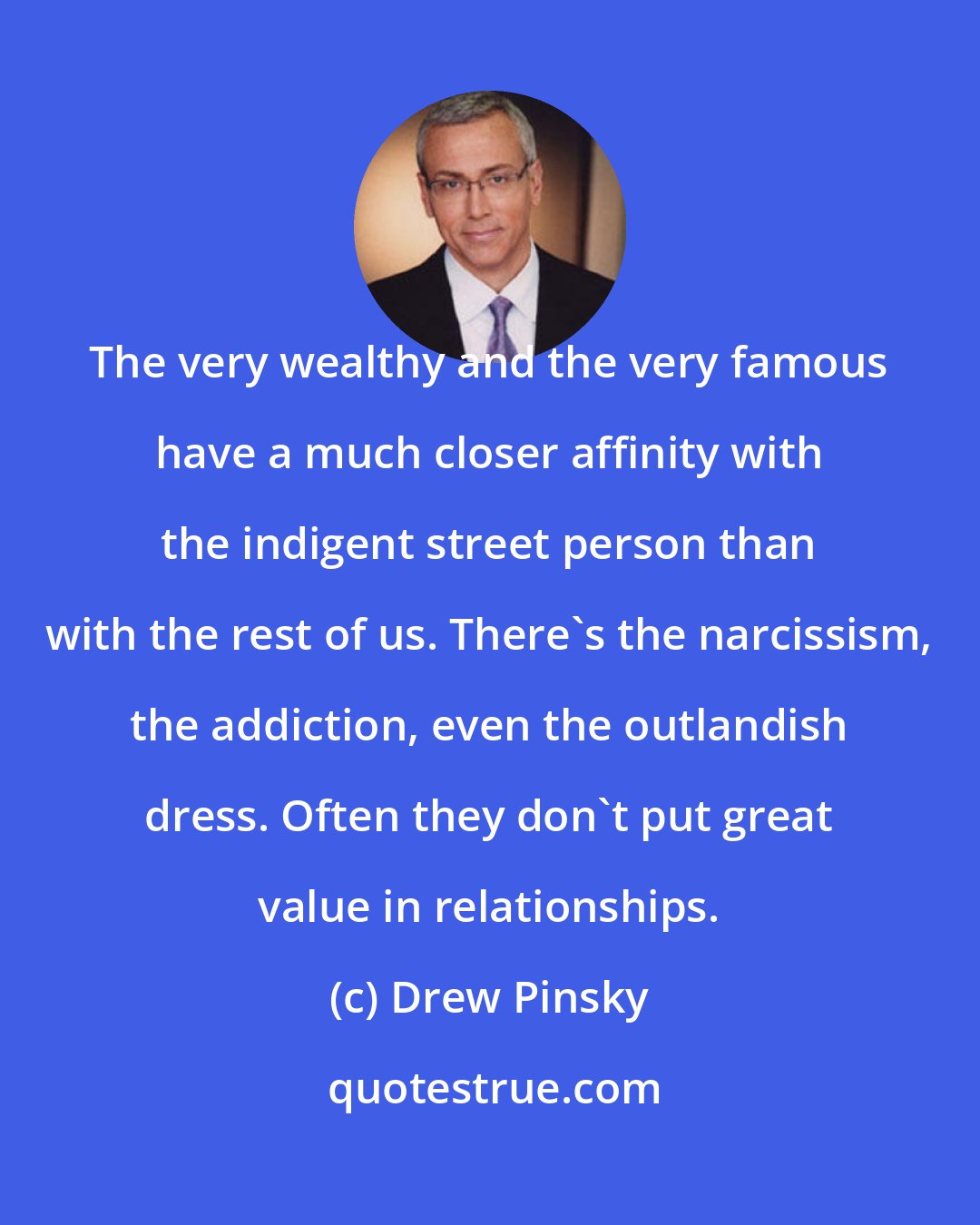 Drew Pinsky: The very wealthy and the very famous have a much closer affinity with the indigent street person than with the rest of us. There's the narcissism, the addiction, even the outlandish dress. Often they don't put great value in relationships.