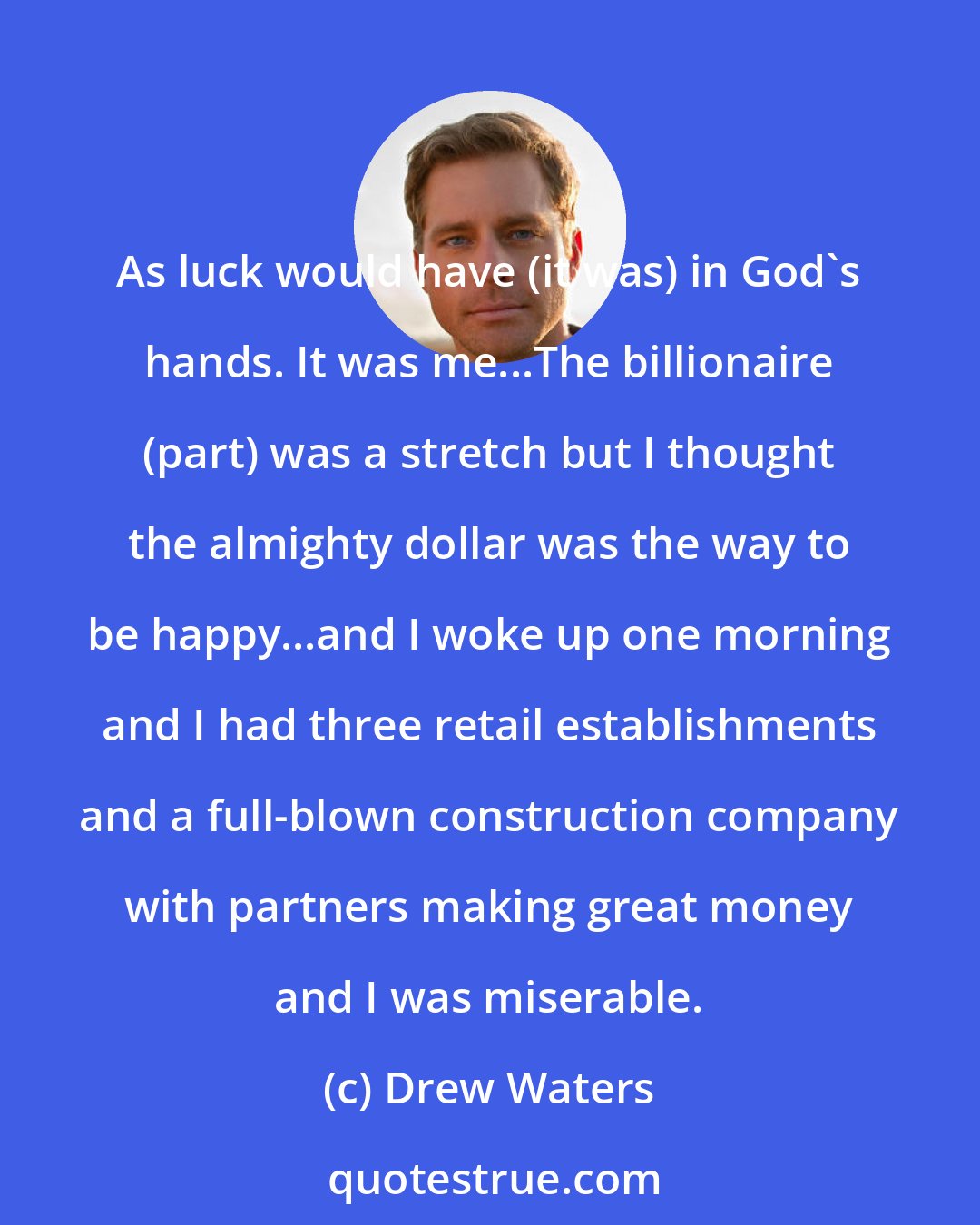 Drew Waters: As luck would have (it was) in God's hands. It was me...The billionaire (part) was a stretch but I thought the almighty dollar was the way to be happy...and I woke up one morning and I had three retail establishments and a full-blown construction company with partners making great money and I was miserable.