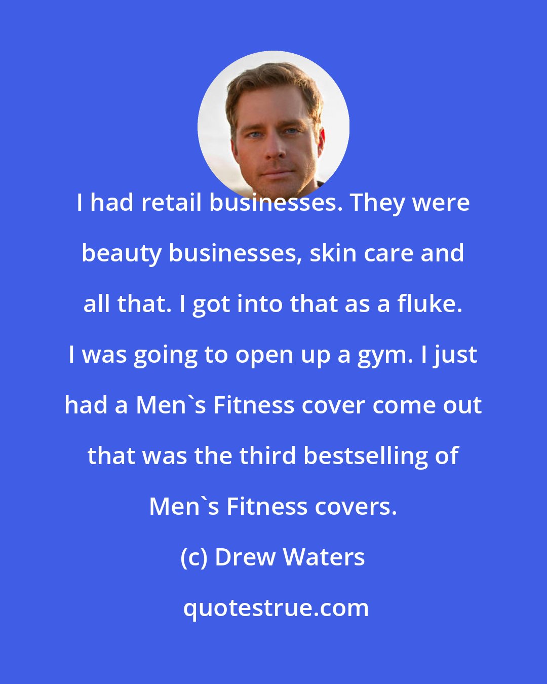 Drew Waters: I had retail businesses. They were beauty businesses, skin care and all that. I got into that as a fluke. I was going to open up a gym. I just had a Men's Fitness cover come out that was the third bestselling of Men's Fitness covers.