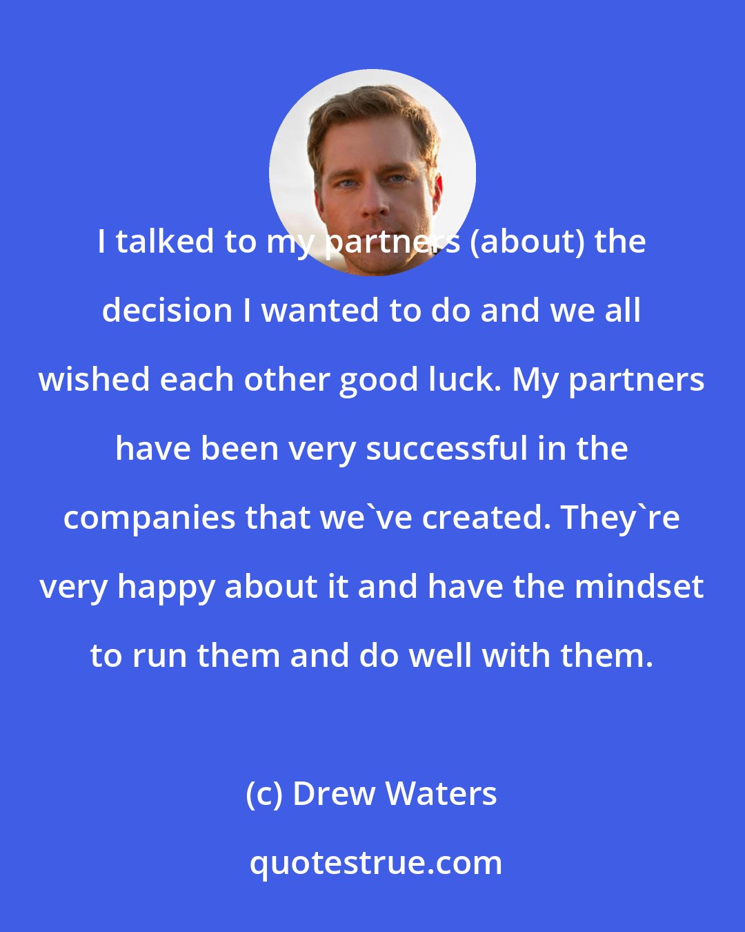 Drew Waters: I talked to my partners (about) the decision I wanted to do and we all wished each other good luck. My partners have been very successful in the companies that we've created. They're very happy about it and have the mindset to run them and do well with them.