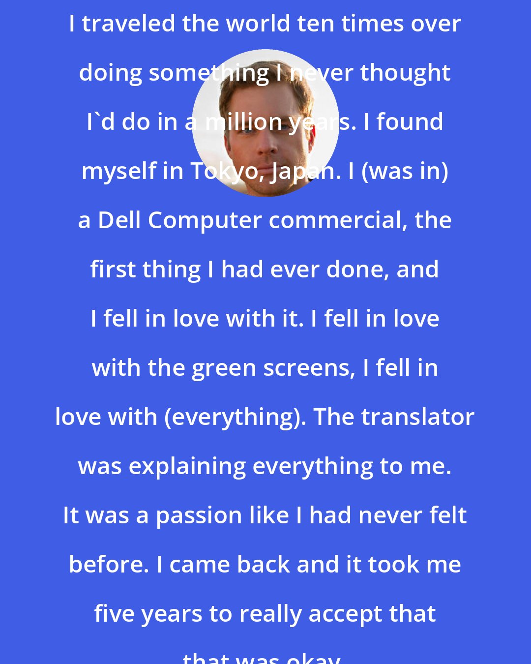 Drew Waters: I traveled the world ten times over doing something I never thought I'd do in a million years. I found myself in Tokyo, Japan. I (was in) a Dell Computer commercial, the first thing I had ever done, and I fell in love with it. I fell in love with the green screens, I fell in love with (everything). The translator was explaining everything to me. It was a passion like I had never felt before. I came back and it took me five years to really accept that that was okay.