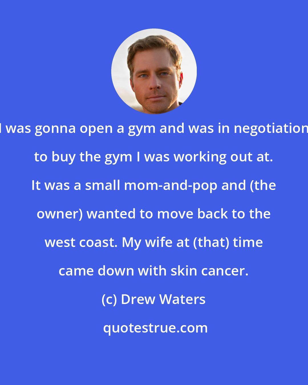 Drew Waters: I was gonna open a gym and was in negotiation to buy the gym I was working out at. It was a small mom-and-pop and (the owner) wanted to move back to the west coast. My wife at (that) time came down with skin cancer.