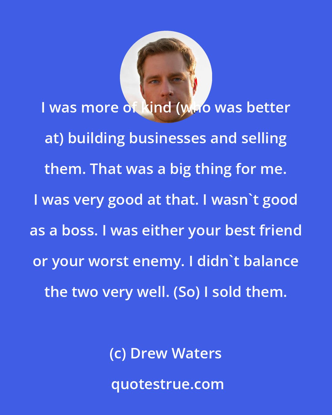 Drew Waters: I was more of kind (who was better at) building businesses and selling them. That was a big thing for me. I was very good at that. I wasn't good as a boss. I was either your best friend or your worst enemy. I didn't balance the two very well. (So) I sold them.