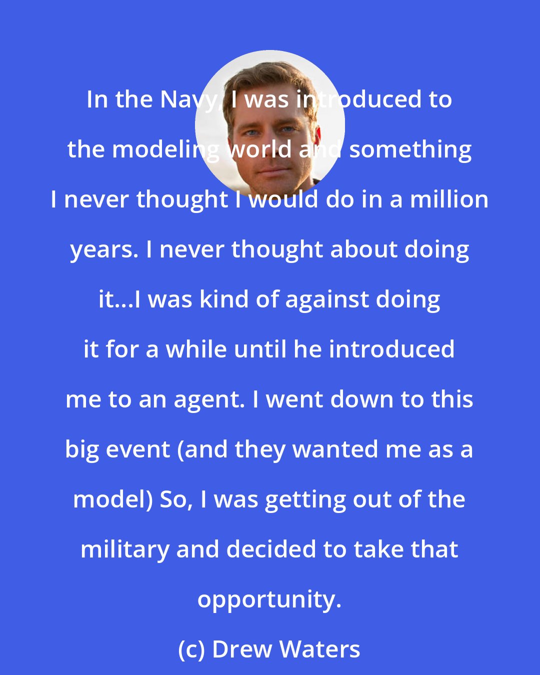 Drew Waters: In the Navy, I was introduced to the modeling world and something I never thought I would do in a million years. I never thought about doing it...I was kind of against doing it for a while until he introduced me to an agent. I went down to this big event (and they wanted me as a model) So, I was getting out of the military and decided to take that opportunity.