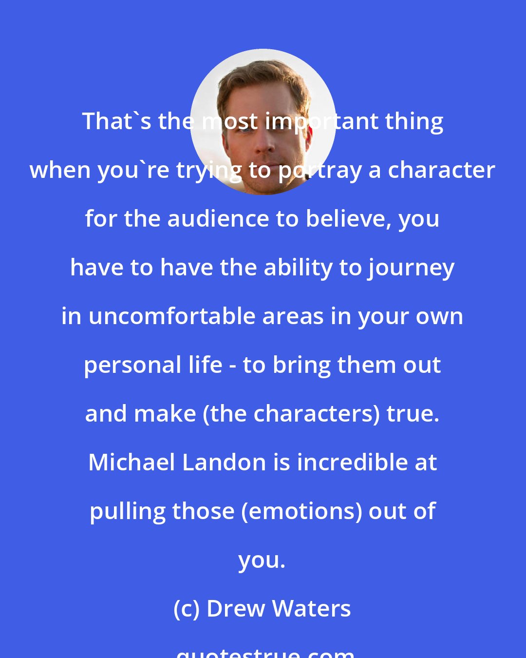 Drew Waters: That's the most important thing when you're trying to portray a character for the audience to believe, you have to have the ability to journey in uncomfortable areas in your own personal life - to bring them out and make (the characters) true. Michael Landon is incredible at pulling those (emotions) out of you.