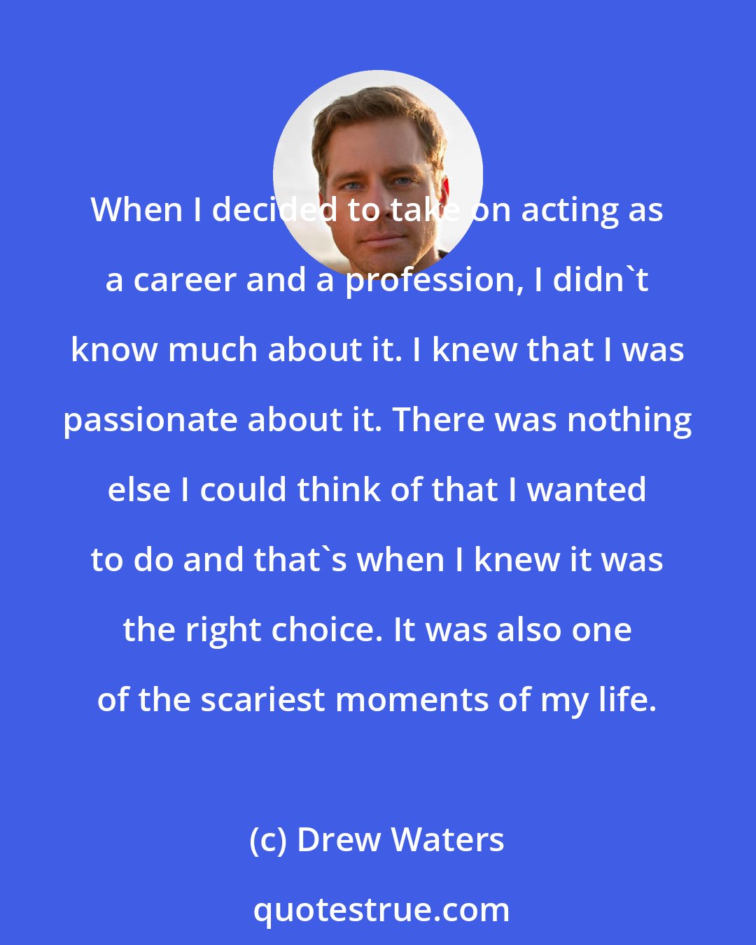 Drew Waters: When I decided to take on acting as a career and a profession, I didn't know much about it. I knew that I was passionate about it. There was nothing else I could think of that I wanted to do and that's when I knew it was the right choice. It was also one of the scariest moments of my life.