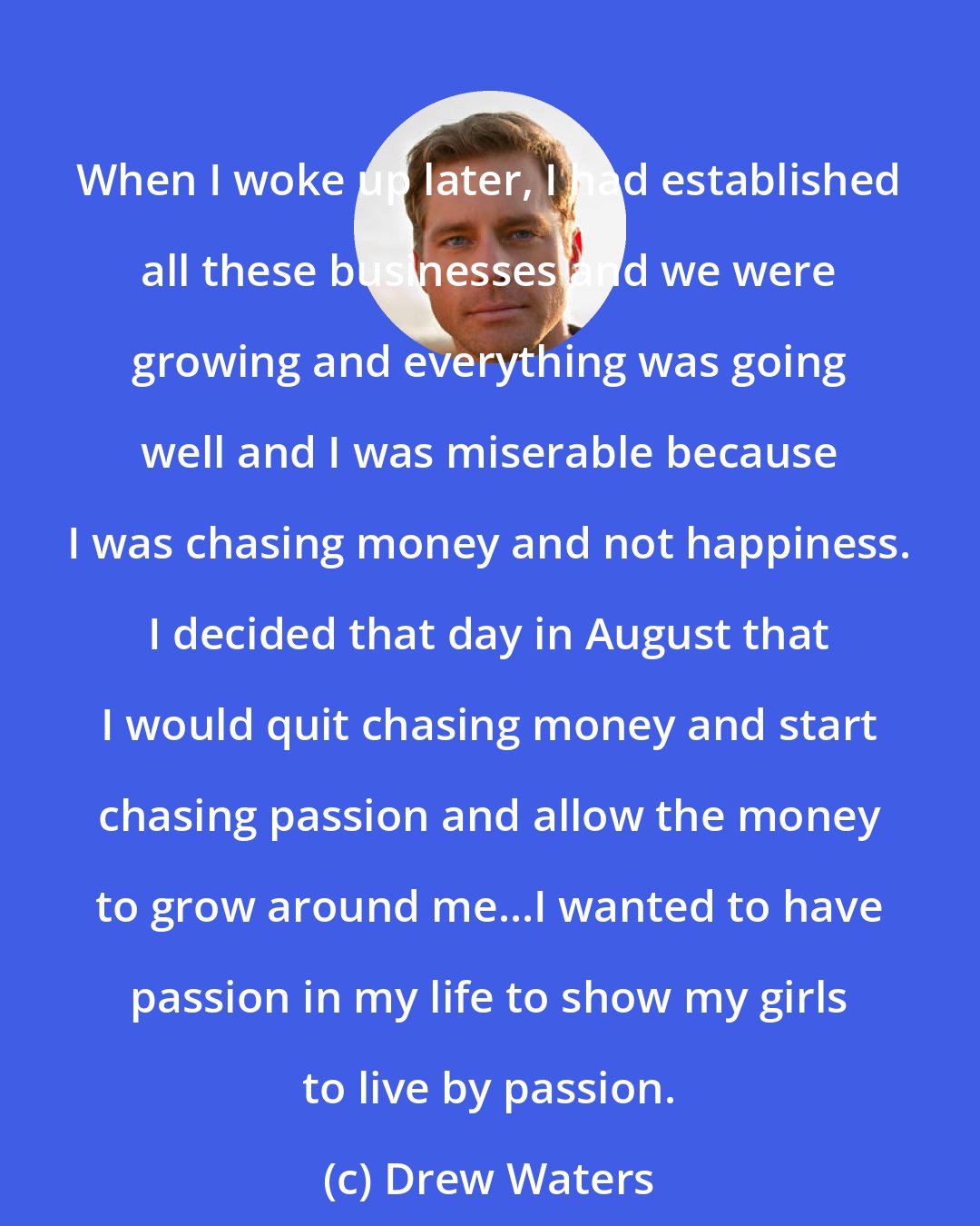 Drew Waters: When I woke up later, I had established all these businesses and we were growing and everything was going well and I was miserable because I was chasing money and not happiness. I decided that day in August that I would quit chasing money and start chasing passion and allow the money to grow around me...I wanted to have passion in my life to show my girls to live by passion.