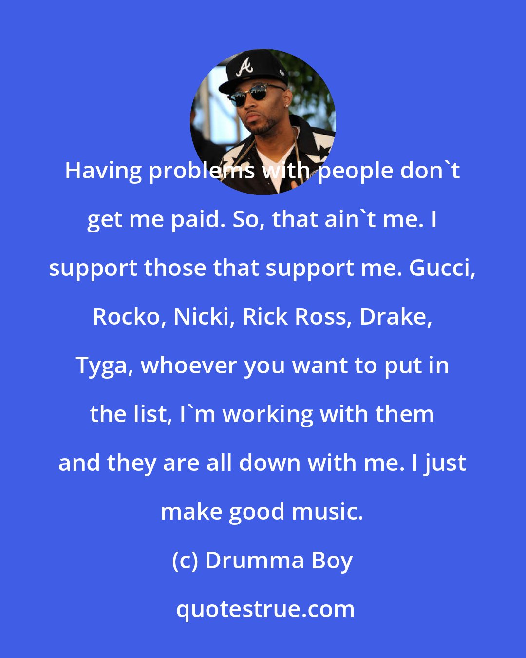 Drumma Boy: Having problems with people don't get me paid. So, that ain't me. I support those that support me. Gucci, Rocko, Nicki, Rick Ross, Drake, Tyga, whoever you want to put in the list, I'm working with them and they are all down with me. I just make good music.