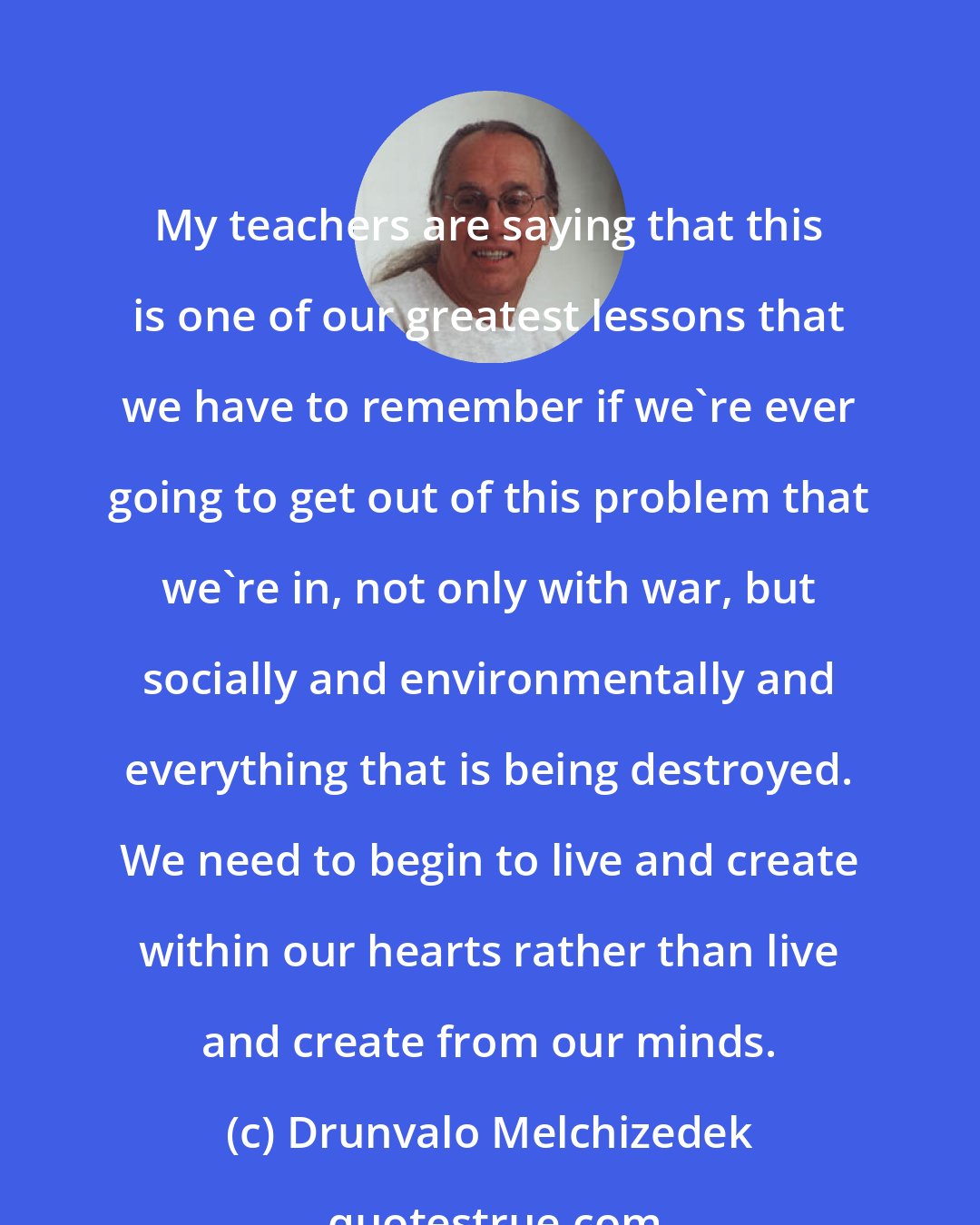 Drunvalo Melchizedek: My teachers are saying that this is one of our greatest lessons that we have to remember if we're ever going to get out of this problem that we're in, not only with war, but socially and environmentally and everything that is being destroyed. We need to begin to live and create within our hearts rather than live and create from our minds.