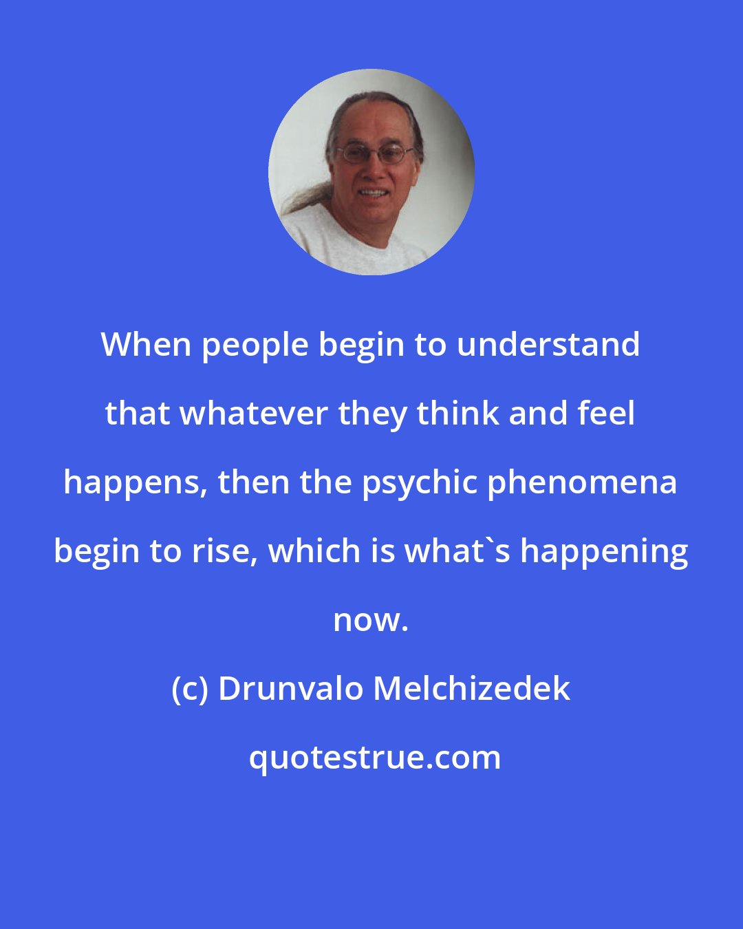 Drunvalo Melchizedek: When people begin to understand that whatever they think and feel happens, then the psychic phenomena begin to rise, which is what's happening now.