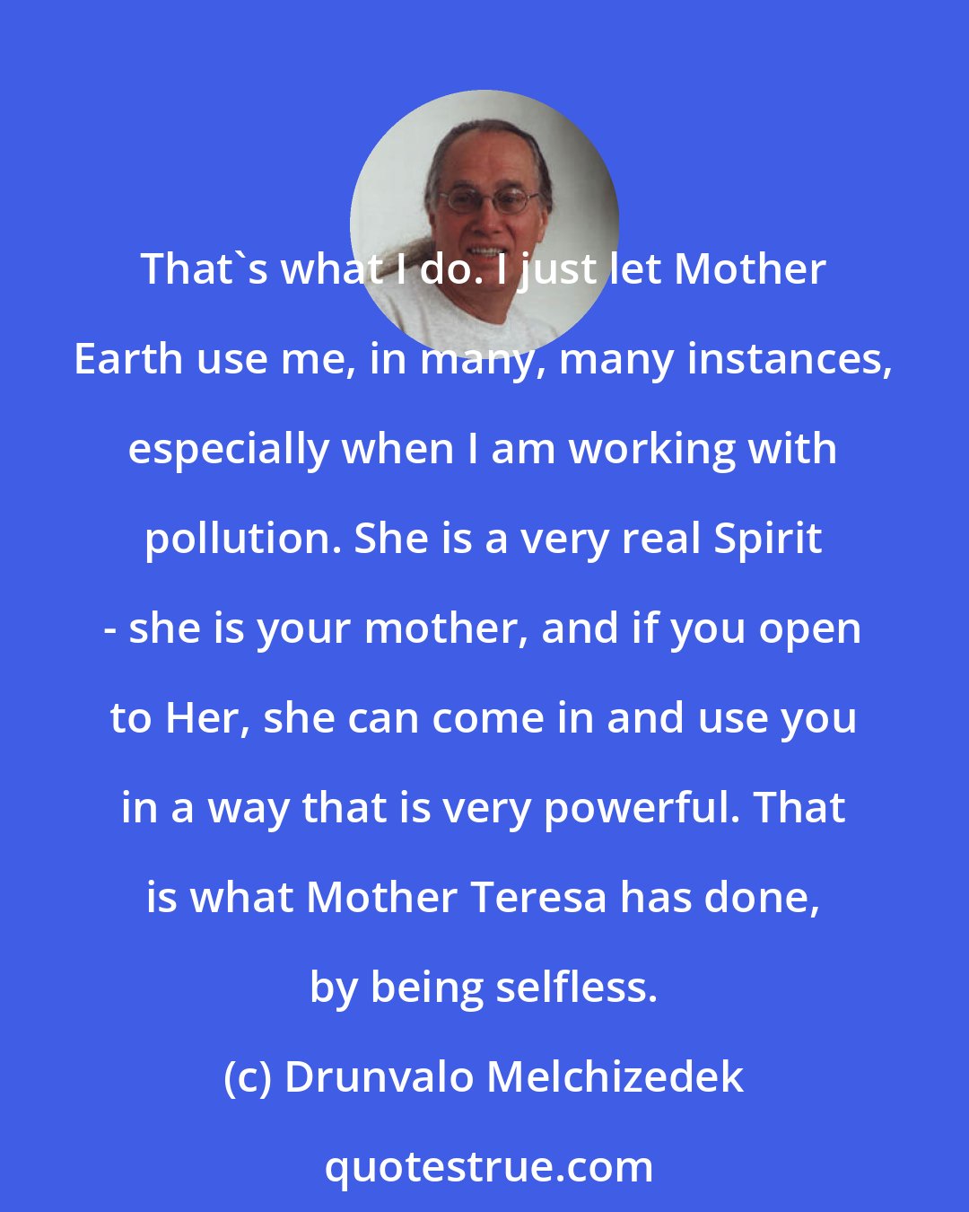 Drunvalo Melchizedek: That's what I do. I just let Mother Earth use me, in many, many instances, especially when I am working with pollution. She is a very real Spirit - she is your mother, and if you open to Her, she can come in and use you in a way that is very powerful. That is what Mother Teresa has done, by being selfless.