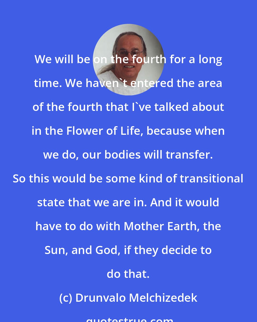 Drunvalo Melchizedek: We will be on the fourth for a long time. We haven't entered the area of the fourth that I've talked about in the Flower of Life, because when we do, our bodies will transfer. So this would be some kind of transitional state that we are in. And it would have to do with Mother Earth, the Sun, and God, if they decide to do that.