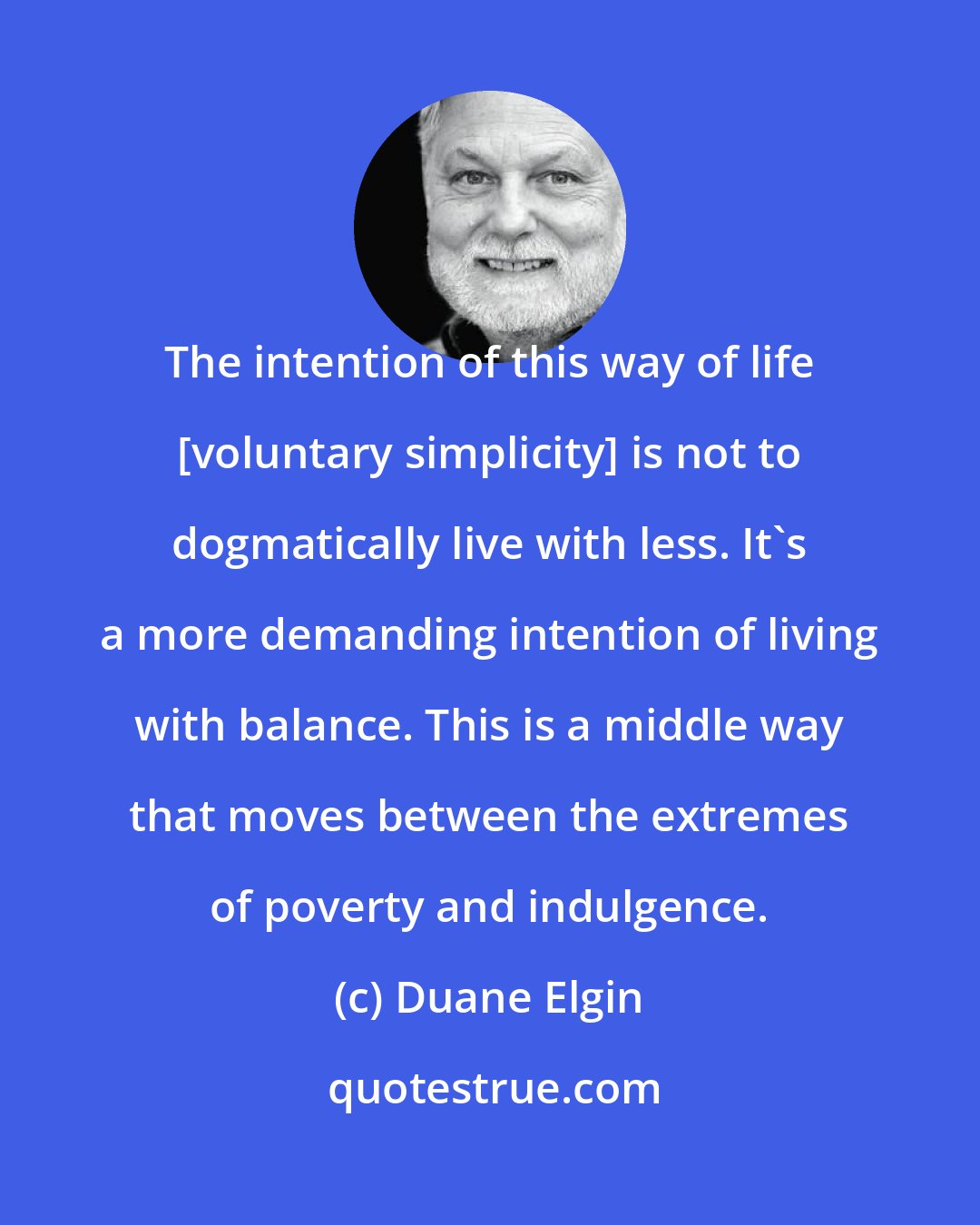 Duane Elgin: The intention of this way of life [voluntary simplicity] is not to dogmatically live with less. It's a more demanding intention of living with balance. This is a middle way that moves between the extremes of poverty and indulgence.
