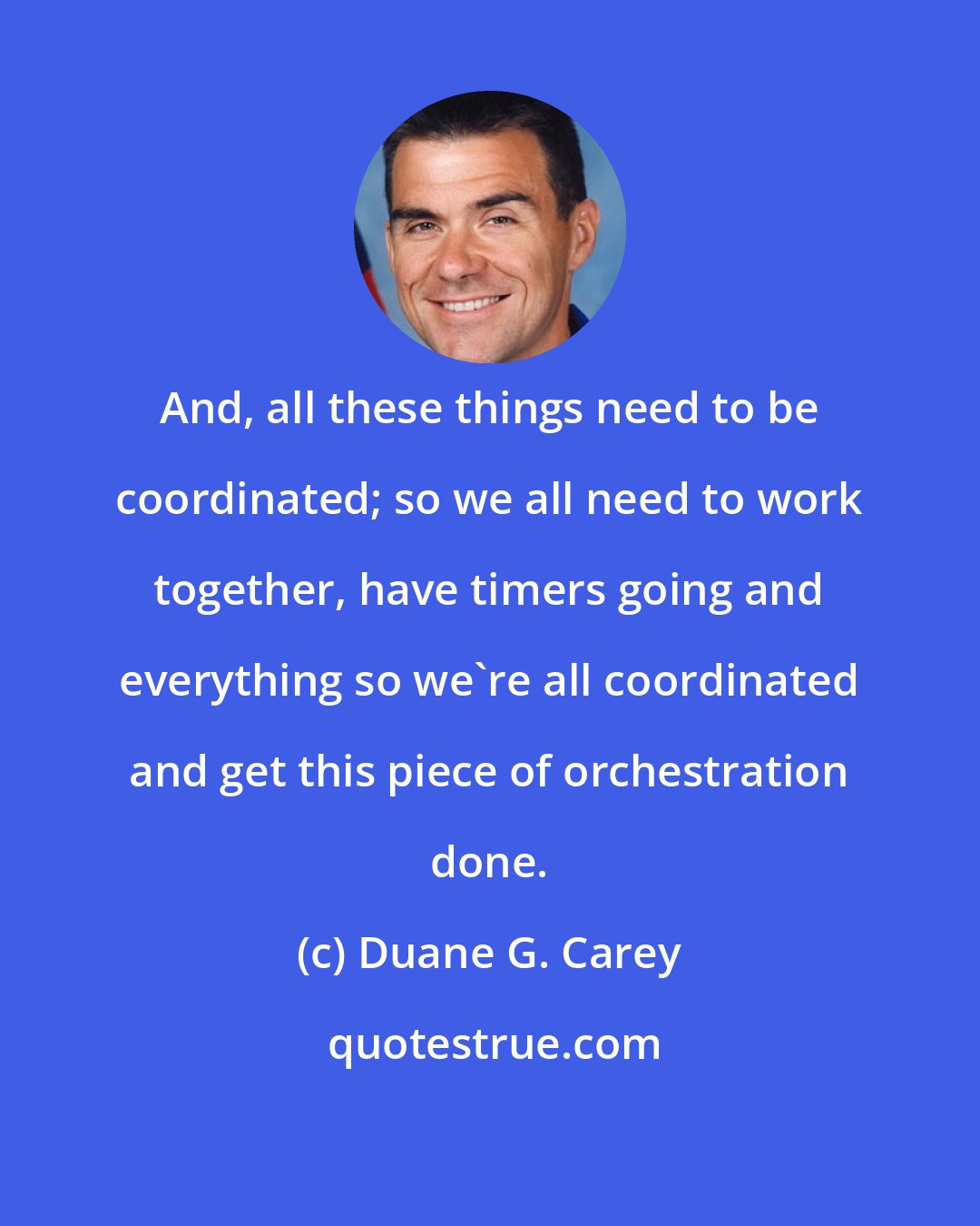 Duane G. Carey: And, all these things need to be coordinated; so we all need to work together, have timers going and everything so we're all coordinated and get this piece of orchestration done.