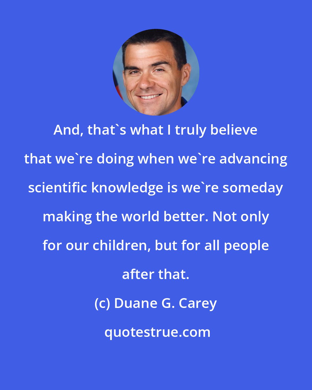 Duane G. Carey: And, that's what I truly believe that we're doing when we're advancing scientific knowledge is we're someday making the world better. Not only for our children, but for all people after that.