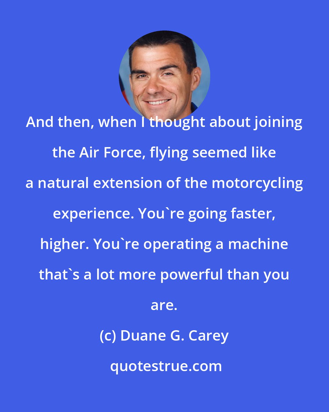 Duane G. Carey: And then, when I thought about joining the Air Force, flying seemed like a natural extension of the motorcycling experience. You're going faster, higher. You're operating a machine that's a lot more powerful than you are.