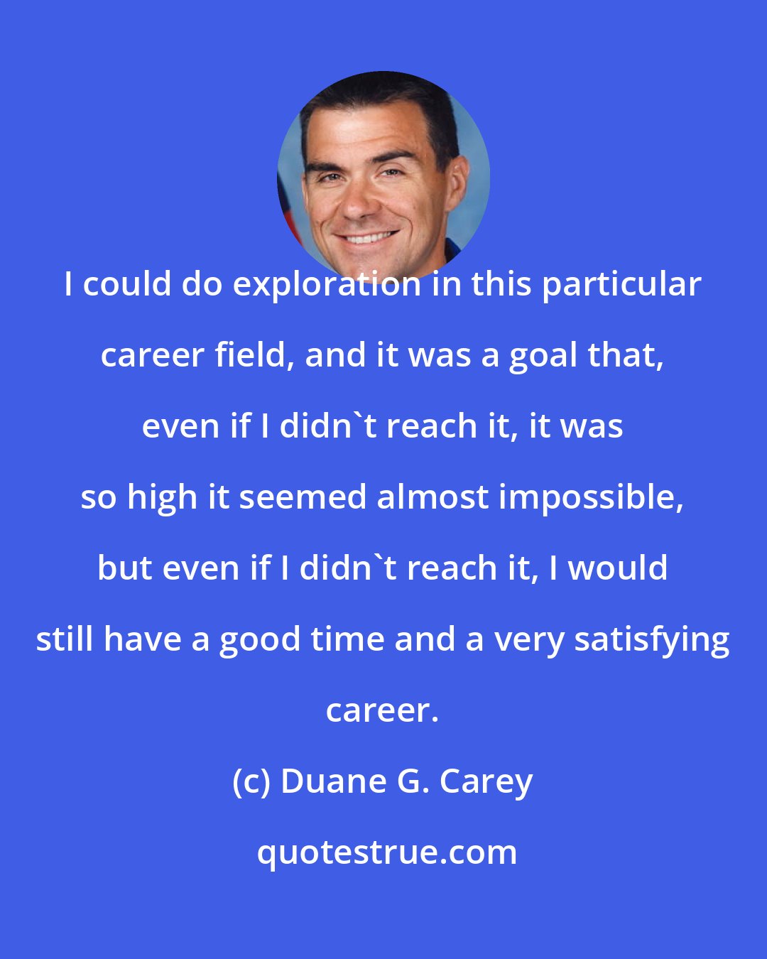 Duane G. Carey: I could do exploration in this particular career field, and it was a goal that, even if I didn't reach it, it was so high it seemed almost impossible, but even if I didn't reach it, I would still have a good time and a very satisfying career.