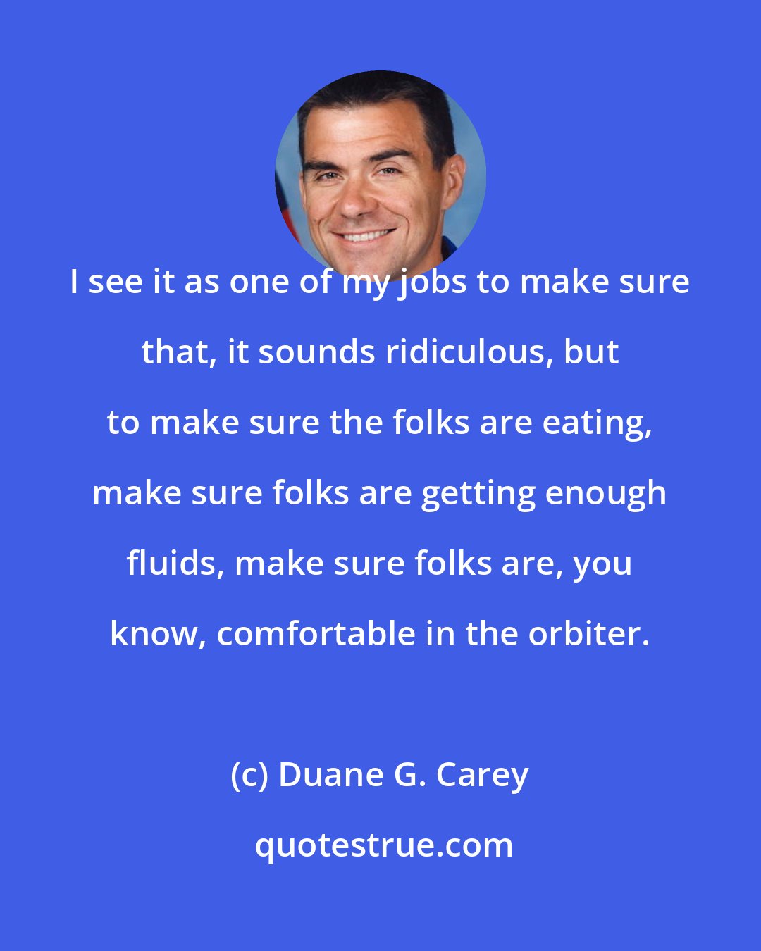 Duane G. Carey: I see it as one of my jobs to make sure that, it sounds ridiculous, but to make sure the folks are eating, make sure folks are getting enough fluids, make sure folks are, you know, comfortable in the orbiter.