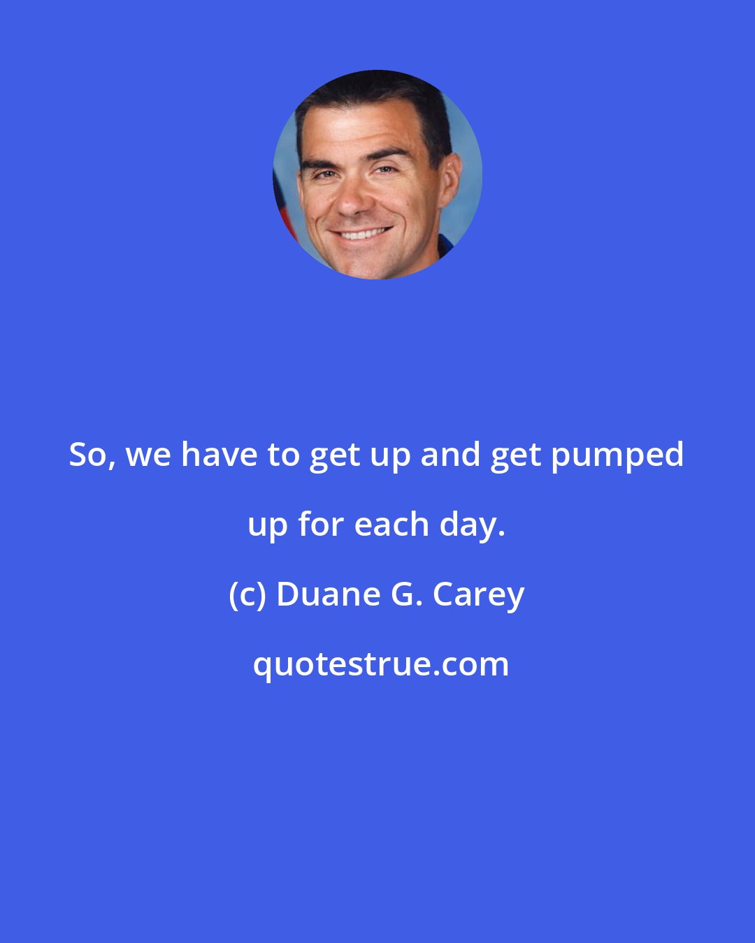 Duane G. Carey: So, we have to get up and get pumped up for each day.