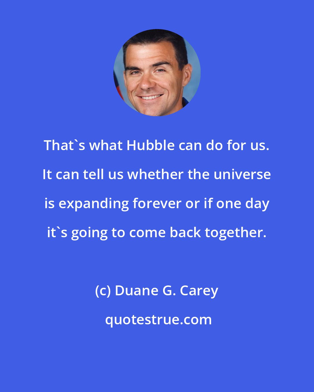 Duane G. Carey: That's what Hubble can do for us. It can tell us whether the universe is expanding forever or if one day it's going to come back together.