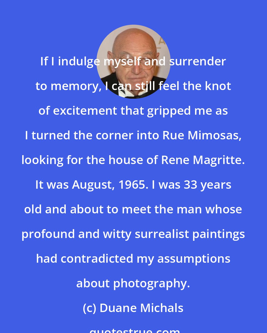 Duane Michals: If I indulge myself and surrender to memory, I can still feel the knot of excitement that gripped me as I turned the corner into Rue Mimosas, looking for the house of Rene Magritte. It was August, 1965. I was 33 years old and about to meet the man whose profound and witty surrealist paintings had contradicted my assumptions about photography.