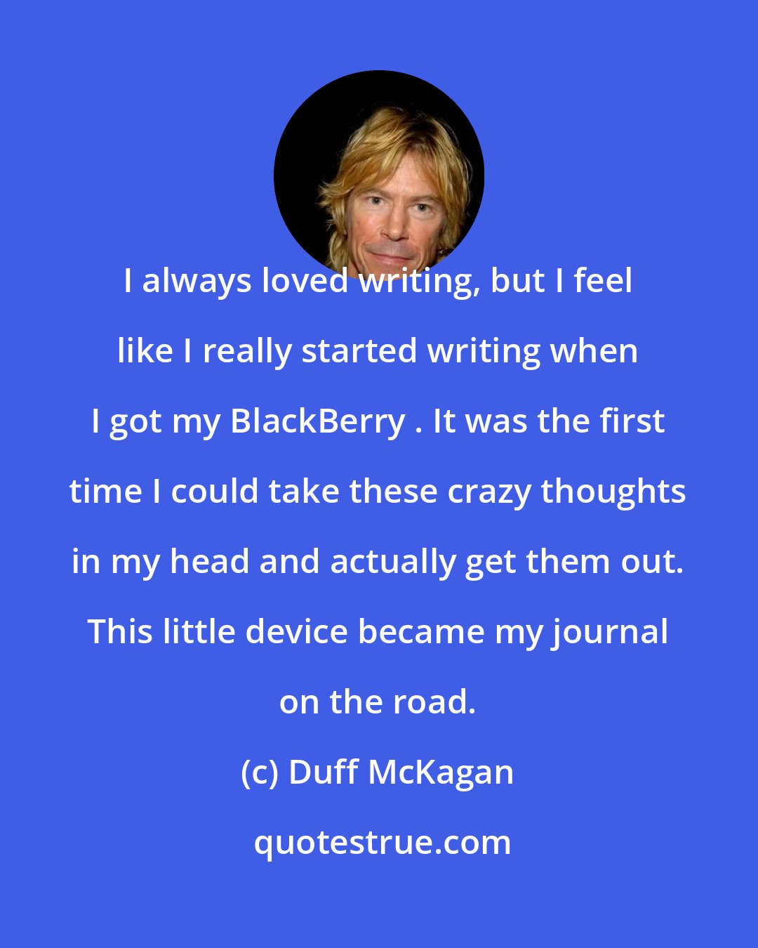 Duff McKagan: I always loved writing, but I feel like I really started writing when I got my BlackBerry . It was the first time I could take these crazy thoughts in my head and actually get them out. This little device became my journal on the road.