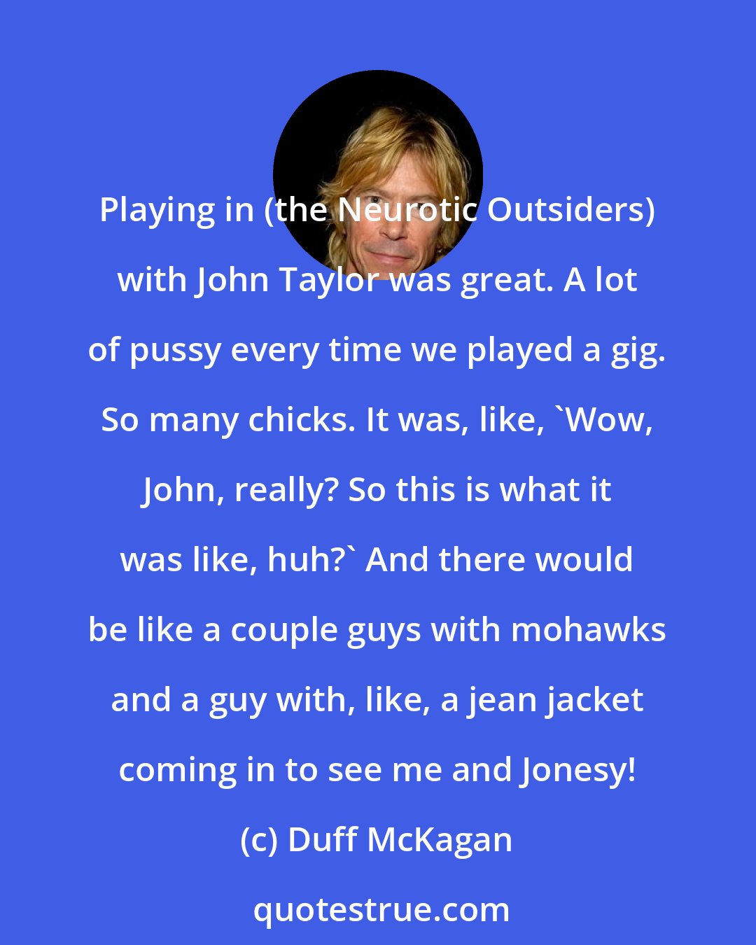 Duff McKagan: Playing in (the Neurotic Outsiders) with John Taylor was great. A lot of pussy every time we played a gig. So many chicks. It was, like, 'Wow, John, really? So this is what it was like, huh?' And there would be like a couple guys with mohawks and a guy with, like, a jean jacket coming in to see me and Jonesy!