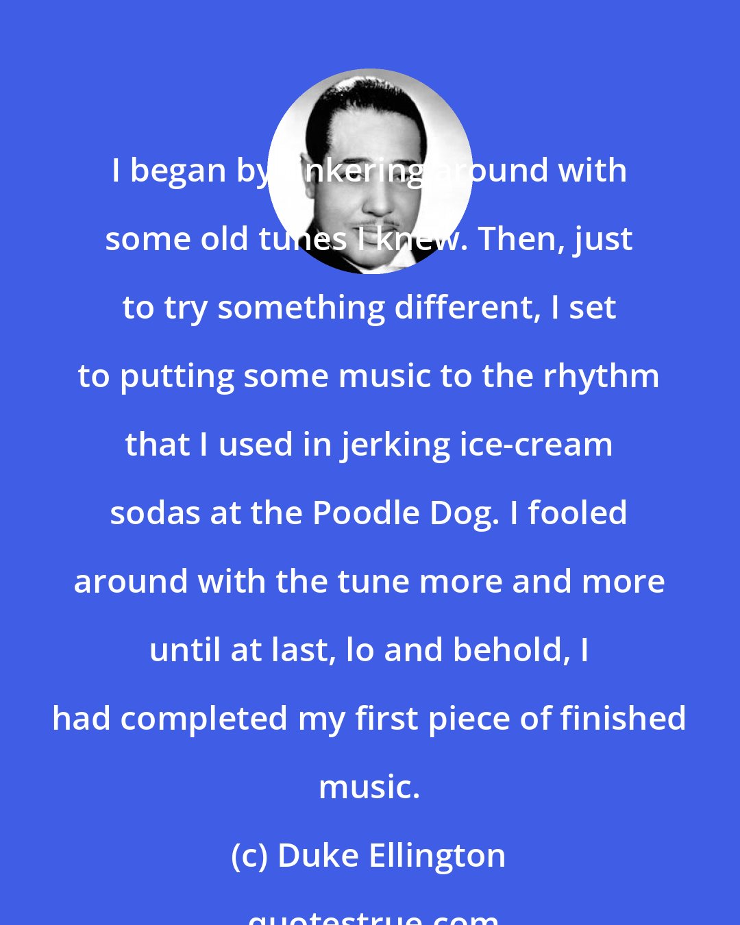 Duke Ellington: I began by tinkering around with some old tunes I knew. Then, just to try something different, I set to putting some music to the rhythm that I used in jerking ice-cream sodas at the Poodle Dog. I fooled around with the tune more and more until at last, lo and behold, I had completed my first piece of finished music.