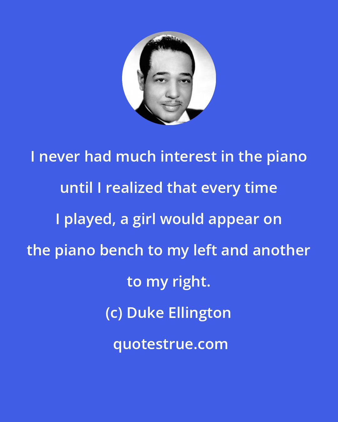 Duke Ellington: I never had much interest in the piano until I realized that every time I played, a girl would appear on the piano bench to my left and another to my right.