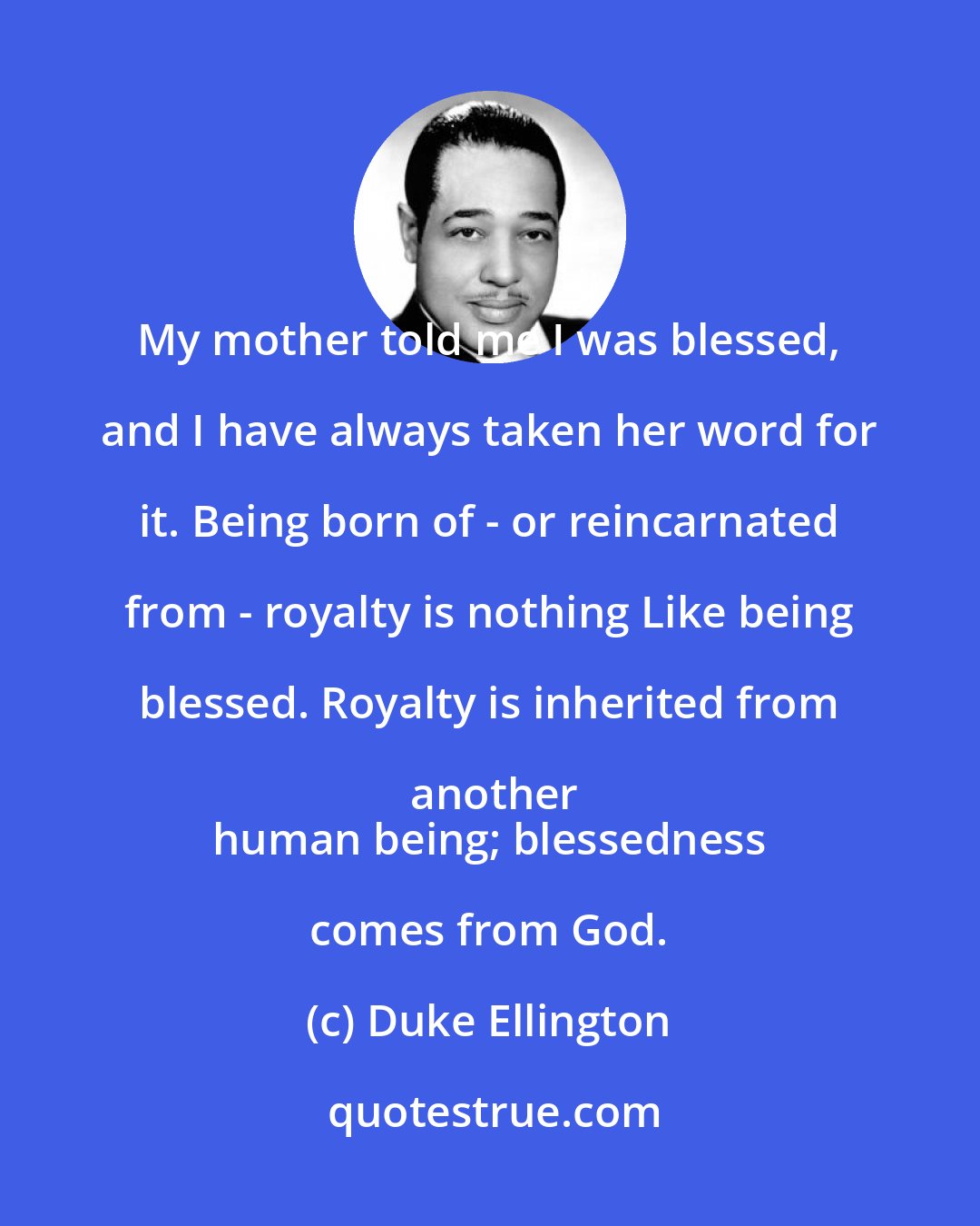 Duke Ellington: My mother told me I was blessed, and I have always taken her word for it. Being born of - or reincarnated from - royalty is nothing Like being blessed. Royalty is inherited from another
 human being; blessedness comes from God.