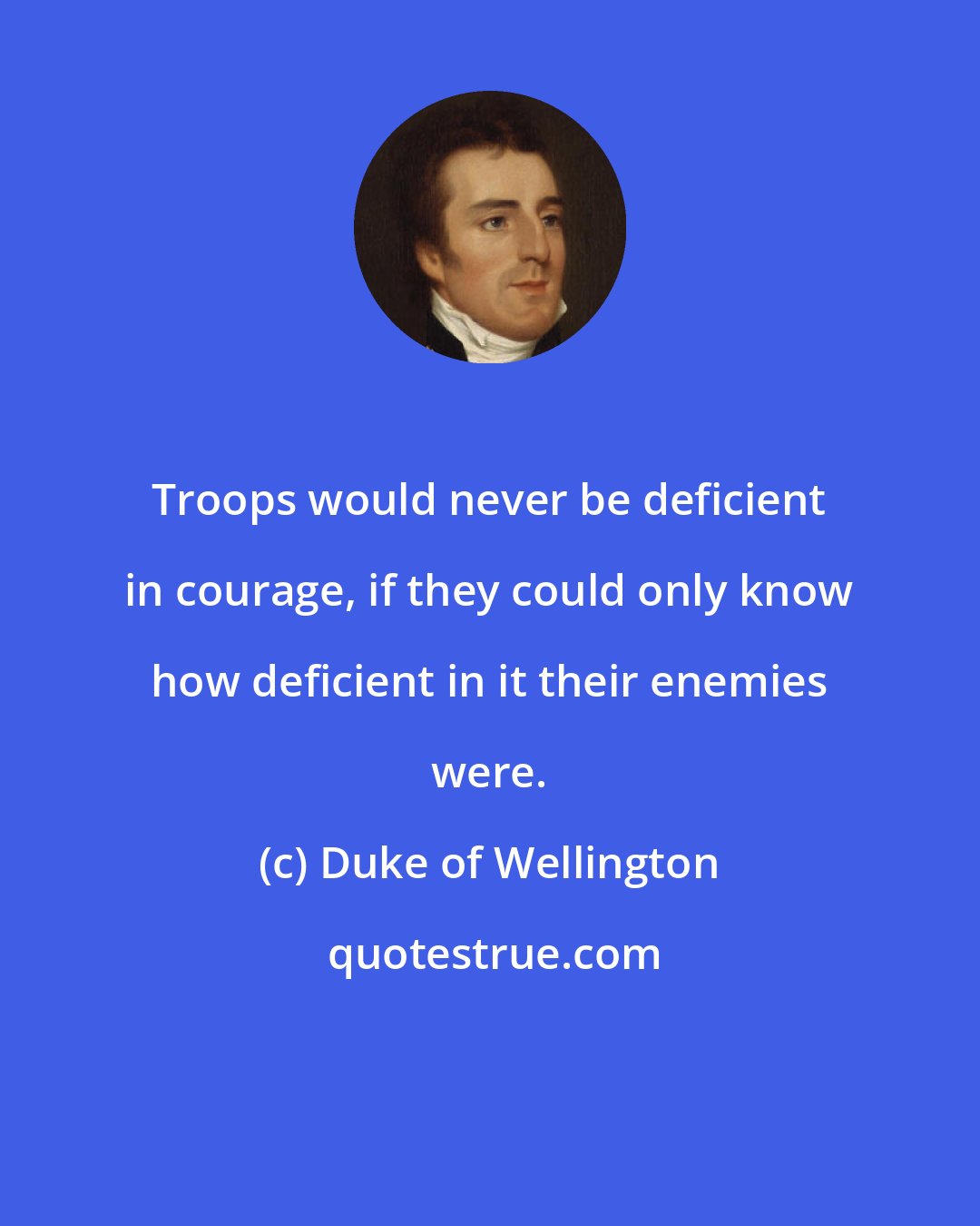 Duke of Wellington: Troops would never be deficient in courage, if they could only know how deficient in it their enemies were.
