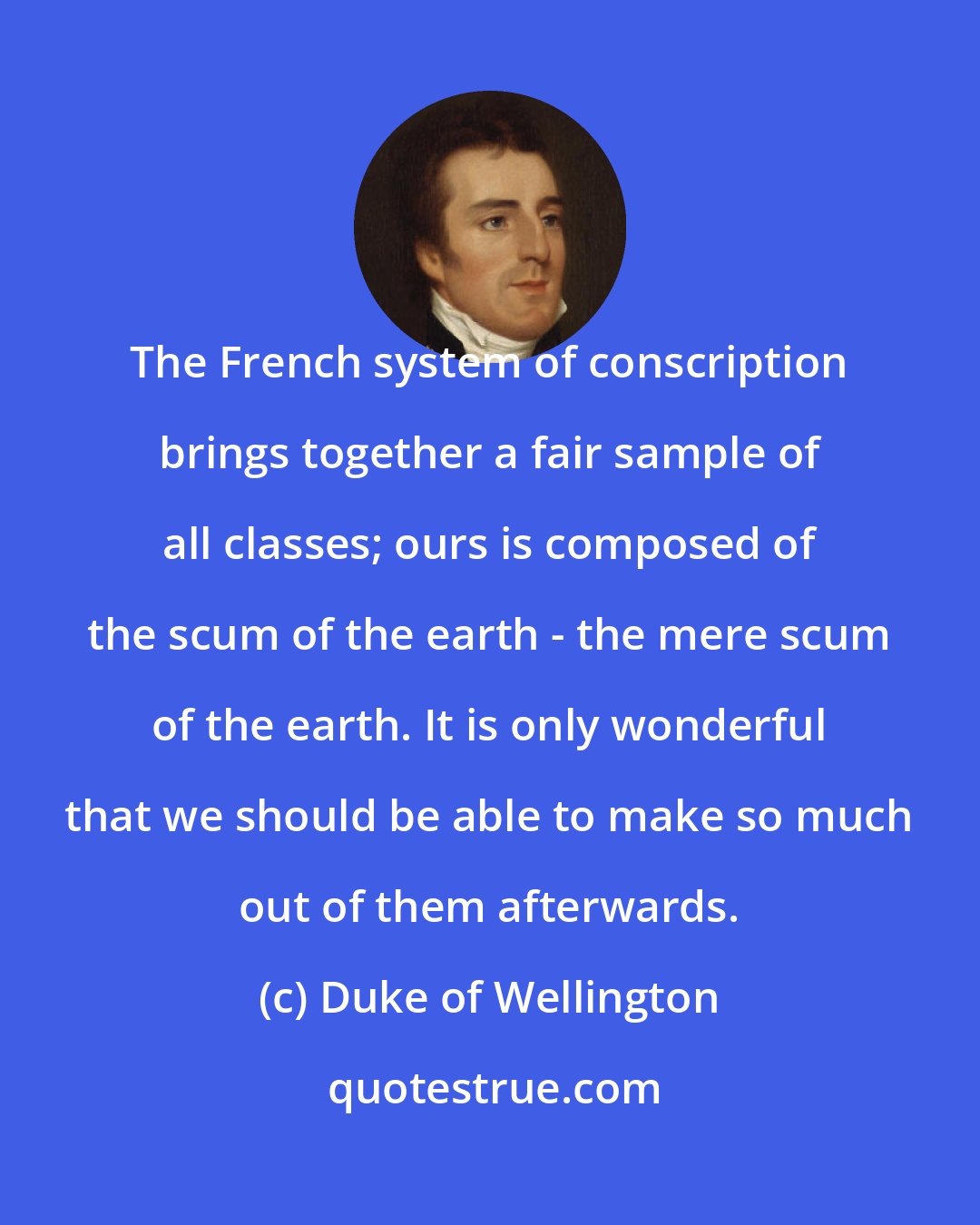 Duke of Wellington: The French system of conscription brings together a fair sample of all classes; ours is composed of the scum of the earth - the mere scum of the earth. It is only wonderful that we should be able to make so much out of them afterwards.