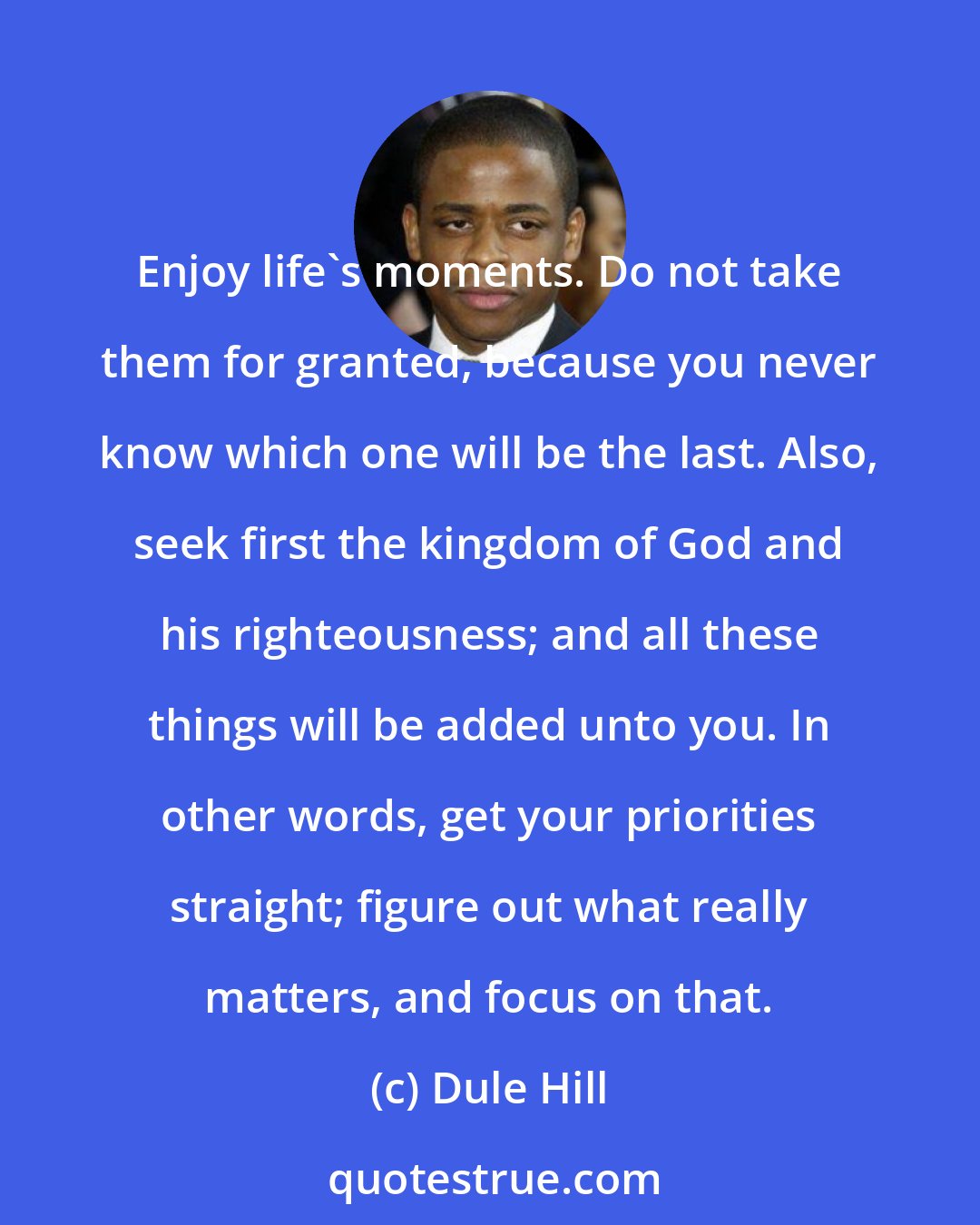 Dule Hill: Enjoy life's moments. Do not take them for granted, because you never know which one will be the last. Also, seek first the kingdom of God and his righteousness; and all these things will be added unto you. In other words, get your priorities straight; figure out what really matters, and focus on that.