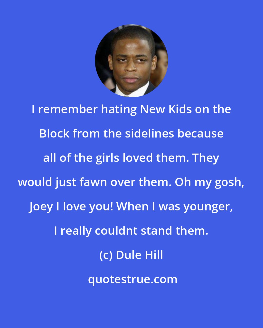 Dule Hill: I remember hating New Kids on the Block from the sidelines because all of the girls loved them. They would just fawn over them. Oh my gosh, Joey I love you! When I was younger, I really couldnt stand them.