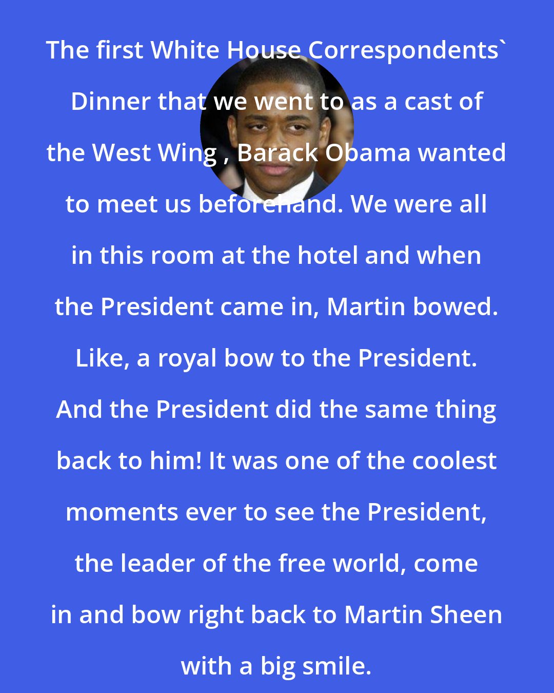 Dule Hill: The first White House Correspondents' Dinner that we went to as a cast of the West Wing , Barack Obama wanted to meet us beforehand. We were all in this room at the hotel and when the President came in, Martin bowed. Like, a royal bow to the President. And the President did the same thing back to him! It was one of the coolest moments ever to see the President, the leader of the free world, come in and bow right back to Martin Sheen with a big smile.