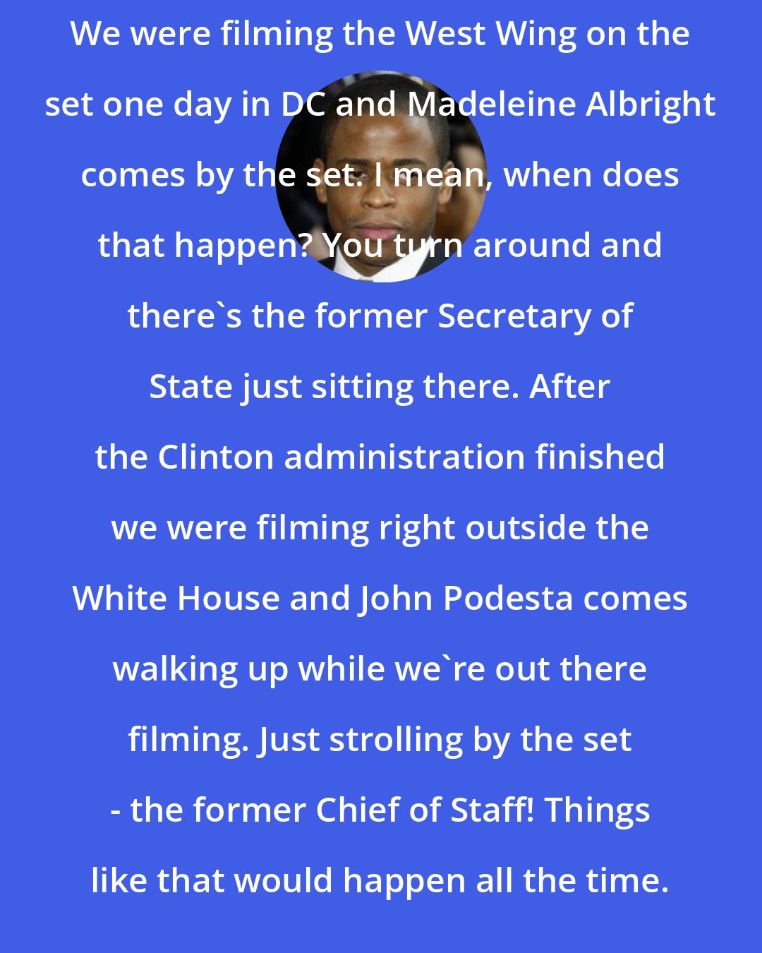 Dule Hill: We were filming the West Wing on the set one day in DC and Madeleine Albright comes by the set. I mean, when does that happen? You turn around and there's the former Secretary of State just sitting there. After the Clinton administration finished we were filming right outside the White House and John Podesta comes walking up while we're out there filming. Just strolling by the set - the former Chief of Staff! Things like that would happen all the time.