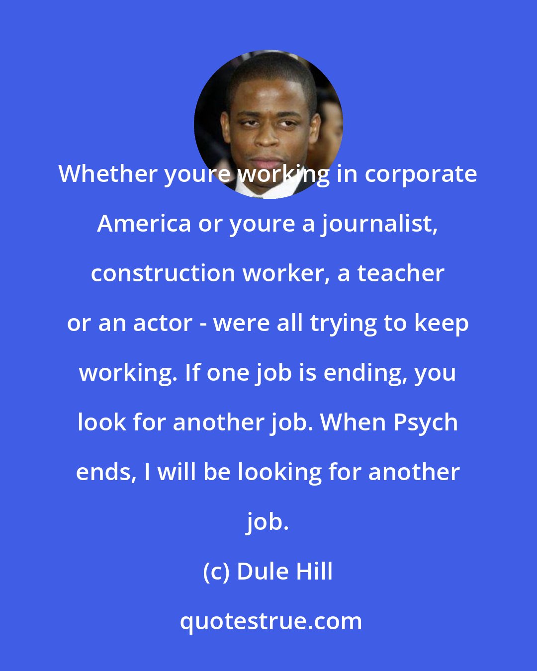 Dule Hill: Whether youre working in corporate America or youre a journalist, construction worker, a teacher or an actor - were all trying to keep working. If one job is ending, you look for another job. When Psych ends, I will be looking for another job.