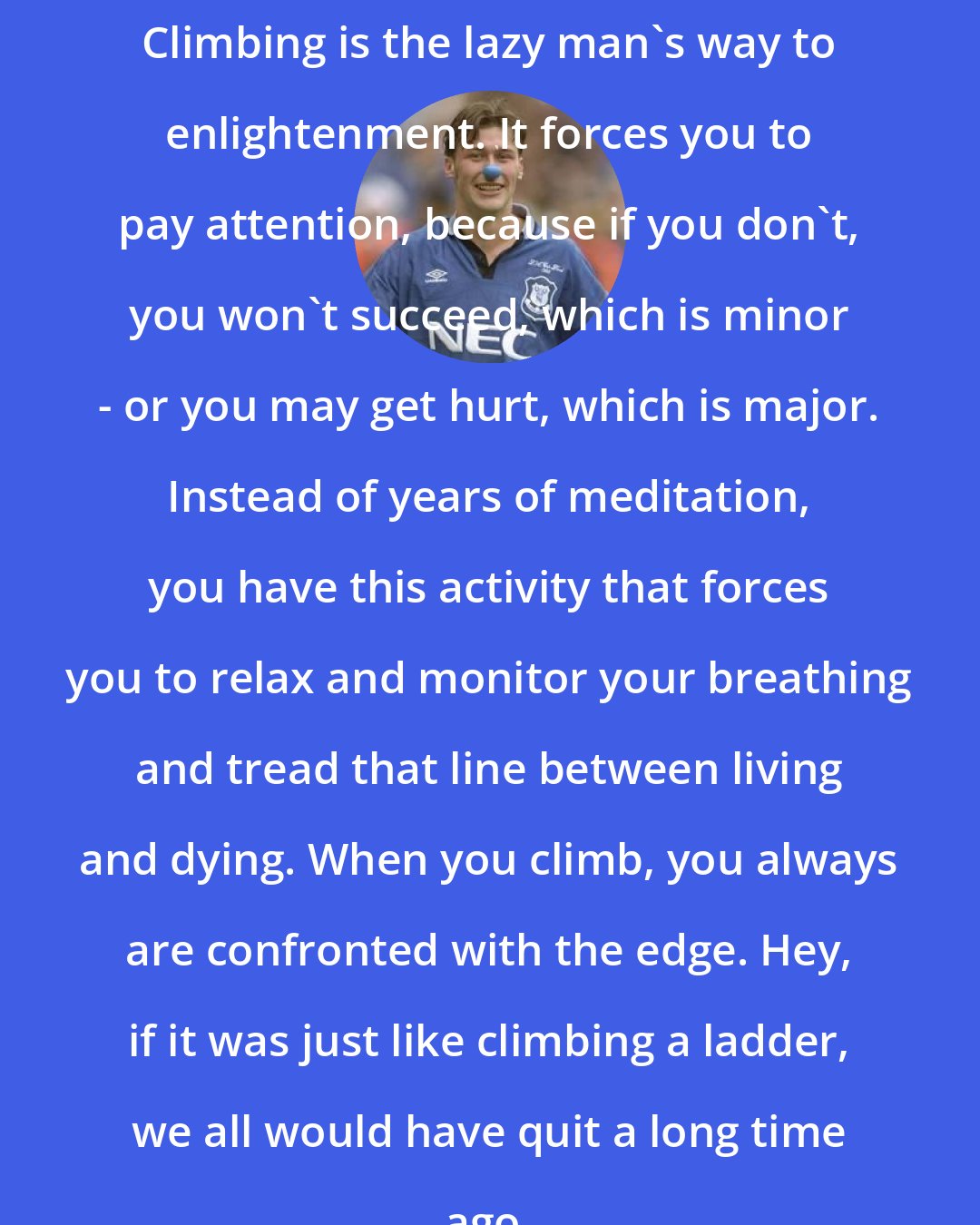 Duncan Ferguson: Climbing is the lazy man's way to enlightenment. It forces you to pay attention, because if you don't, you won't succeed, which is minor - or you may get hurt, which is major. Instead of years of meditation, you have this activity that forces you to relax and monitor your breathing and tread that line between living and dying. When you climb, you always are confronted with the edge. Hey, if it was just like climbing a ladder, we all would have quit a long time ago.