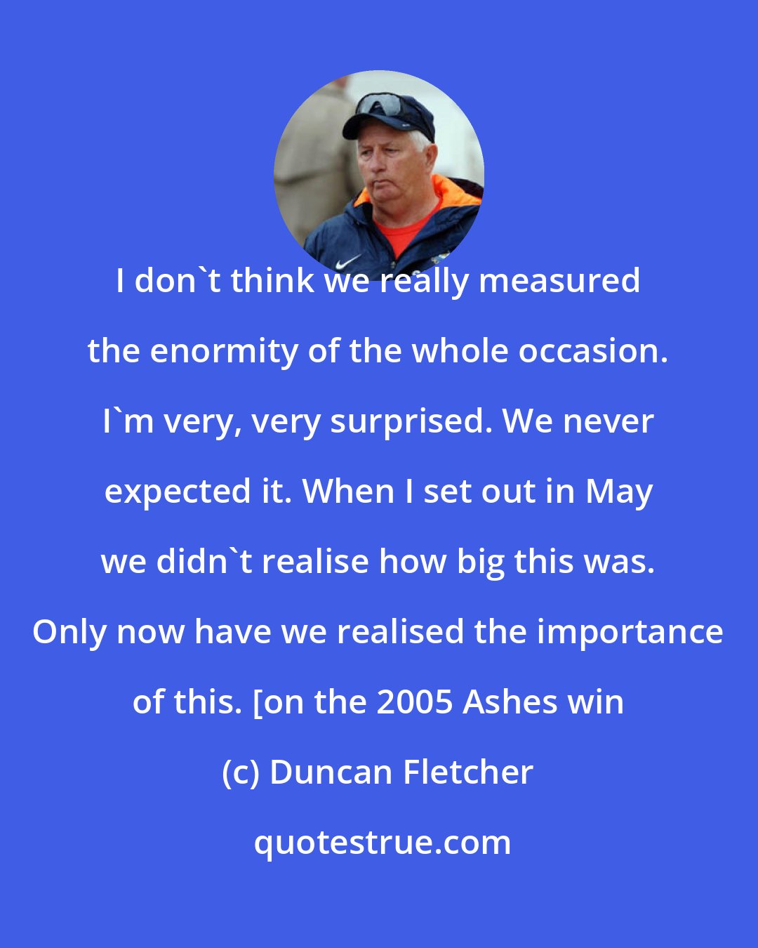 Duncan Fletcher: I don't think we really measured the enormity of the whole occasion. I'm very, very surprised. We never expected it. When I set out in May we didn't realise how big this was. Only now have we realised the importance of this. [on the 2005 Ashes win