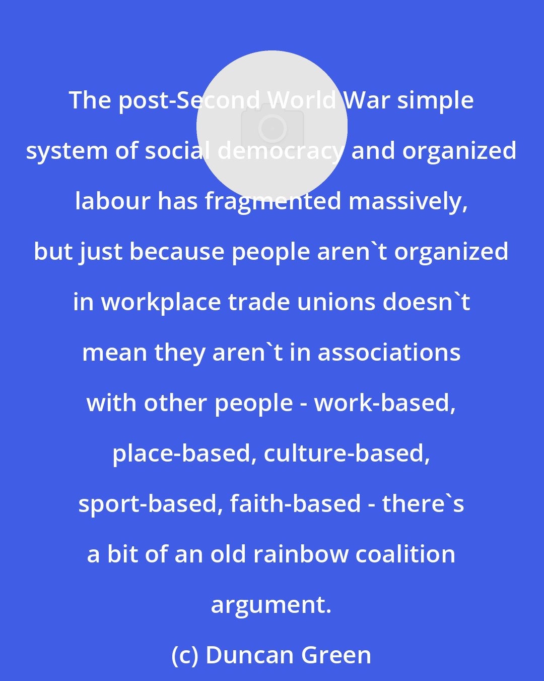 Duncan Green: The post-Second World War simple system of social democracy and organized labour has fragmented massively, but just because people aren't organized in workplace trade unions doesn't mean they aren't in associations with other people - work-based, place-based, culture-based, sport-based, faith-based - there's a bit of an old rainbow coalition argument.