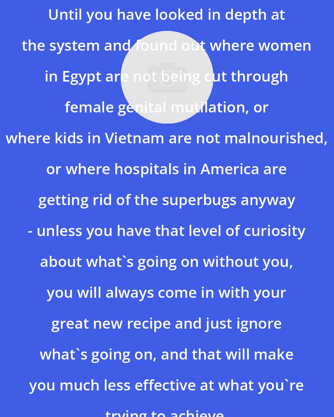 Duncan Green: Until you have looked in depth at the system and found out where women in Egypt are not being cut through female genital mutilation, or where kids in Vietnam are not malnourished, or where hospitals in America are getting rid of the superbugs anyway - unless you have that level of curiosity about what's going on without you, you will always come in with your great new recipe and just ignore what's going on, and that will make you much less effective at what you're trying to achieve.