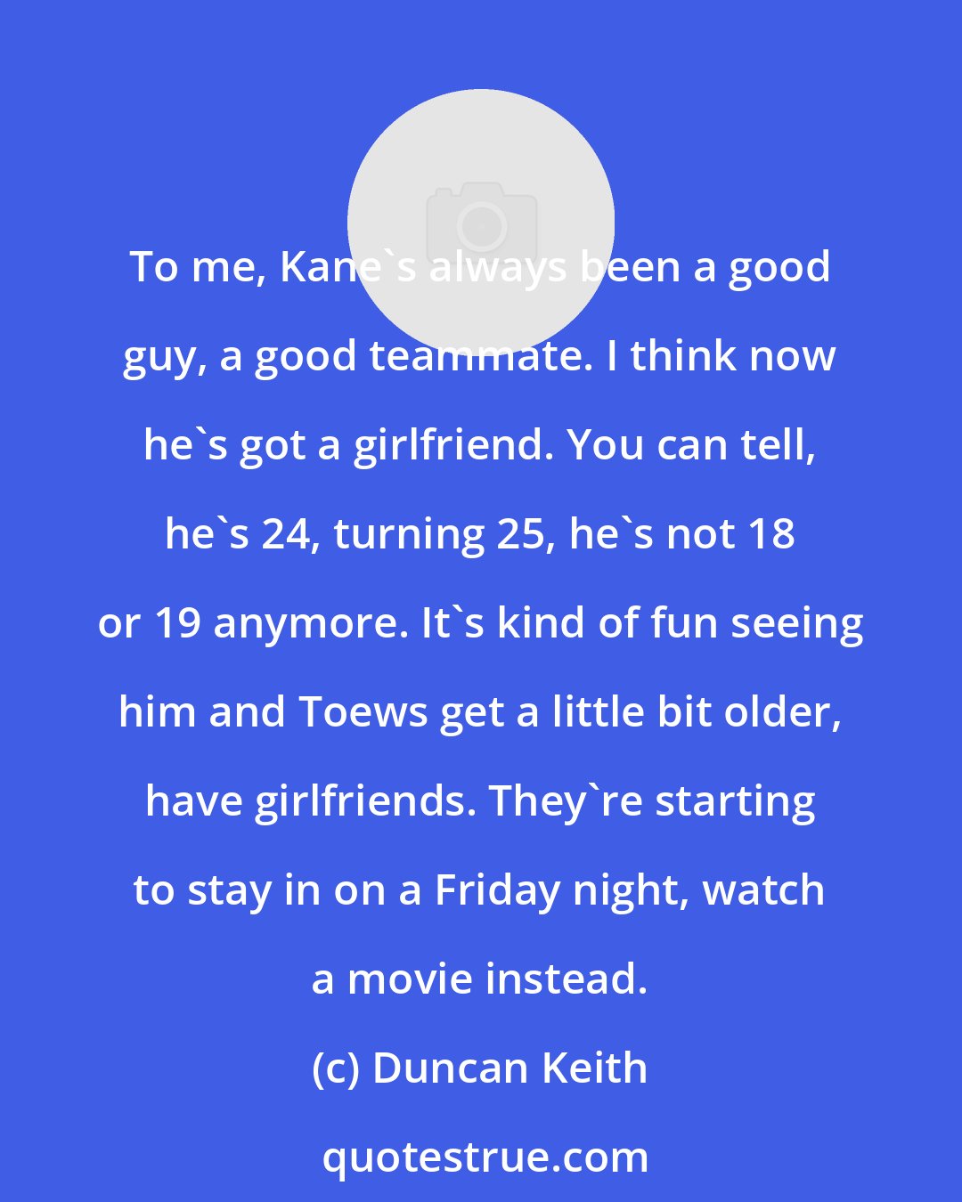Duncan Keith: To me, Kane's always been a good guy, a good teammate. I think now he's got a girlfriend. You can tell, he's 24, turning 25, he's not 18 or 19 anymore. It's kind of fun seeing him and Toews get a little bit older, have girlfriends. They're starting to stay in on a Friday night, watch a movie instead.