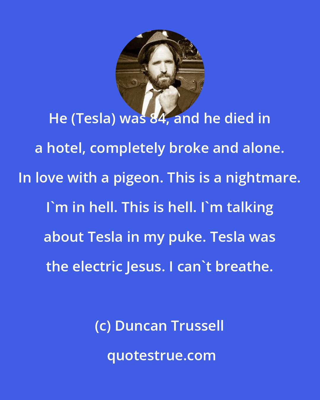 Duncan Trussell: He (Tesla) was 84, and he died in a hotel, completely broke and alone. In love with a pigeon. This is a nightmare. I'm in hell. This is hell. I'm talking about Tesla in my puke. Tesla was the electric Jesus. I can't breathe.