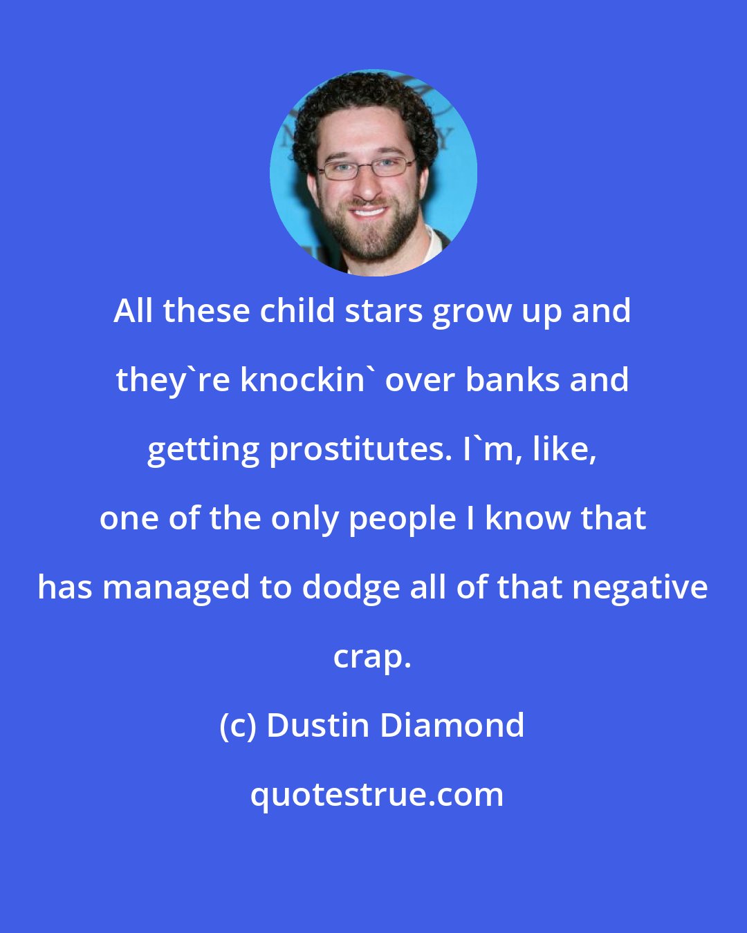 Dustin Diamond: All these child stars grow up and they're knockin' over banks and getting prostitutes. I'm, like, one of the only people I know that has managed to dodge all of that negative crap.