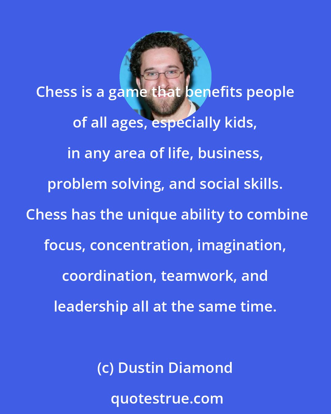 Dustin Diamond: Chess is a game that benefits people of all ages, especially kids, in any area of life, business, problem solving, and social skills.  Chess has the unique ability to combine focus, concentration, imagination, coordination, teamwork, and leadership all at the same time.