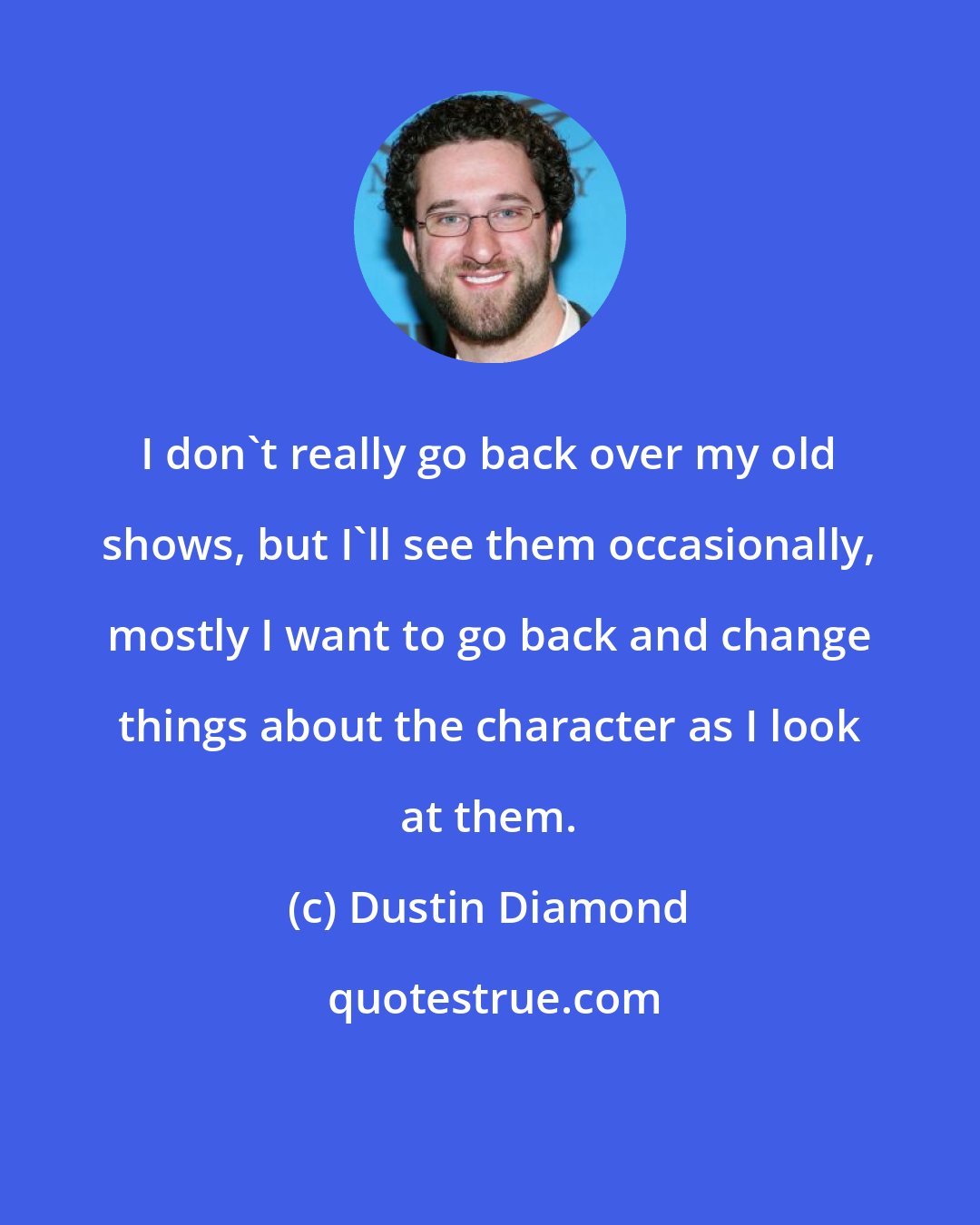 Dustin Diamond: I don't really go back over my old shows, but I'll see them occasionally, mostly I want to go back and change things about the character as I look at them.