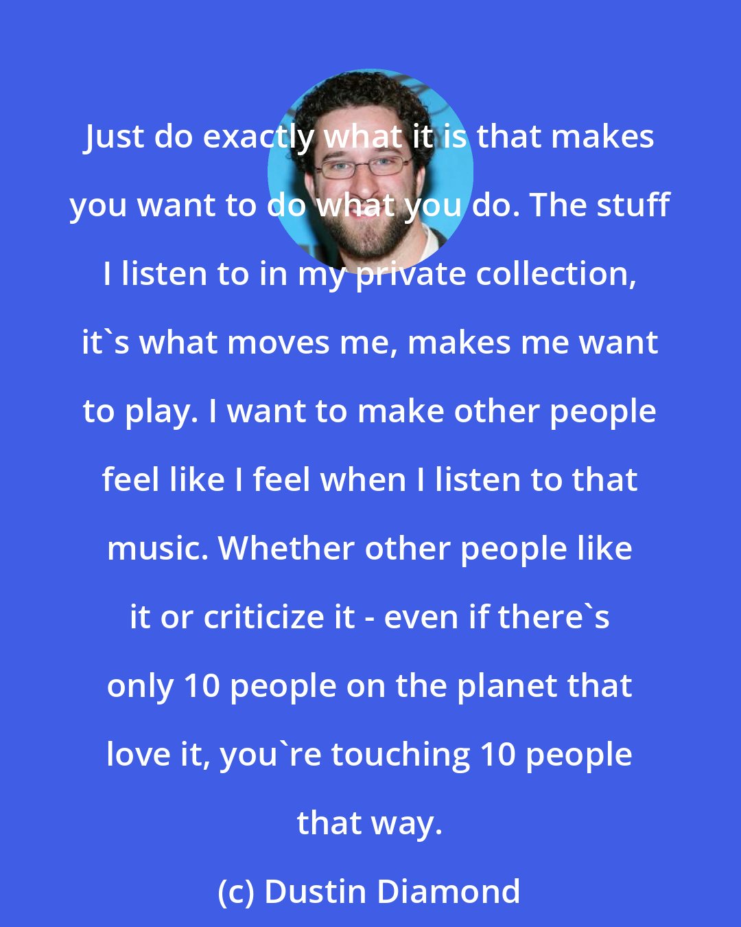 Dustin Diamond: Just do exactly what it is that makes you want to do what you do. The stuff I listen to in my private collection, it's what moves me, makes me want to play. I want to make other people feel like I feel when I listen to that music. Whether other people like it or criticize it - even if there's only 10 people on the planet that love it, you're touching 10 people that way.